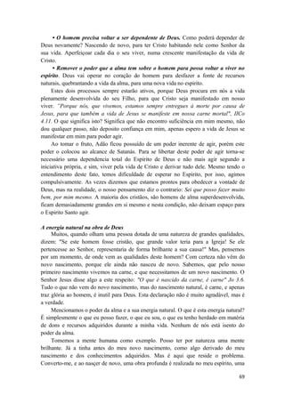 69
• O homem precisa voltar a ser dependente de Deus. Como poderá depender de
Deus novamente? Nascendo de novo, para ter Cristo habitando nele como Senhor da
sua vida. Aperfeiçoar cada dia o seu viver, numa crescente manifestação da vida de
Cristo.
• Remover o poder que a alma tem sobre o homem para possa voltar a viver no
espirito. Deus vai operar no coração do homem para desfazer a fonte de recursos
naturais, quebrantando a vida da alma, para uma nova vida no espirito.
Estes dois processos sempre estarão ativos, porque Deus procura em nós a vida
plenamente desenvolvida do seu Filho, para que Cristo seja manifestado em nosso
viver. ”Porque nós, que vivemos, estamos sempre entregues à morte por causa de
Jesus, para que também a vida de Jesus se manifeste em nossa carne mortal", IICo
4.11. O que significa isto? Significa que não encontro suficiência em mim mesmo, não
dou qualquer passo, não deposito confiança em mim, apenas espero a vida de Jesus se
manifestar em mim para poder agir.
Ao tomar o fruto, Adão ficou possuído de um poder inerente de agir, porém este
poder o colocou ao alcance de Satanás. Para se libertar deste poder de agir torna-se
necessário uma dependencia total do Espirito de Deus e não mais agir segundo a
iniciativa própria, e sim, viver pela vida de Cristo e derivar tudo dele. Mesmo tendo o
entendimento deste fato, temos dificuldade de esperar no Espirito, por isso, agimos
compulsivamente. As vezes dizemos que estamos prontos para obedecer a vontade de
Deus, mas na realidade, o nosso pensamento diz o contrario: Sei que posso fazer muito
bem, por mim mesmo. A maioria dos cristãos, são homens de alma superdesenvolvida,
ficam demasiadamente grandes em si mesmo e nesta condição, não deixam espaço para
o Espirito Santo agir.
A energia natural na obra de Deus
Muitos, quando olham uma pessoa dotada de uma natureza de grandes qualidades,
dizem: "Se este homem fosse cristão, que grande valor teria para a Igreja! Se ele
pertencesse ao Senhor, representaria de forma brilhante a sua causa!" Mas, pensemos
por um momento, de onde vem as qualidades deste homem? Com certeza não vêm do
novo nascimento, porque ele ainda não nasceu de novo. Sabemos, que pelo nosso
primeiro nascimento vivemos na carne, e que necessitamos de um novo nascimento. O
Senhor Jesus disse algo a este respeito: "O que é nascido da carne, é carne" Jo 3.6.
Tudo o que não vem do novo nascimento, mas do nascimento natural, é carne, e apenas
traz glória ao homem, é inutil para Deus. Esta declaração não é muito agradável, mas é
a verdade.
Mencionamos o poder da alma e a sua energia natural. O que é esta energia natural?
É simplesmente o que eu posso fazer, o que eu sou, o que eu tenho herdado em matéria
de dons e recursos adquiridos durante a minha vida. Nenhum de nós está isento do
poder da alma.
Tomemos a mente humana como exemplo. Posso ter por natureza uma mente
brilhante. Já a tinha antes do meu novo nascimento, como algo derivado do meu
nascimento e dos conhecimentos adquiridos. Mas é aqui que reside o problema.
Converto-me, e ao nasçer de novo, uma obra profunda é realizada no meu espírito, uma
 