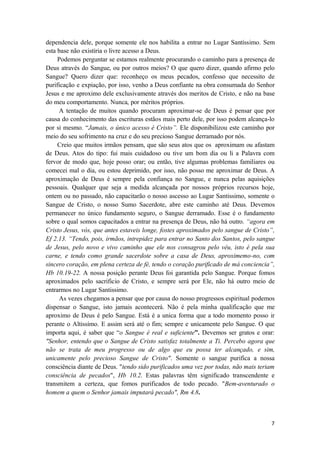 7
dependencia dele, porque somente ele nos habilita a entrar no Lugar Santíssimo. Sem
esta base não existiria o livre acesso a Deus.
Podemos perguntar se estamos realmente procurando o caminho para a presença de
Deus através do Sangue, ou por outros meios? O que quero dizer, quando afirmo pelo
Sangue? Quero dizer que: reconheço os meus pecados, confesso que necessito de
purificação e expiação, por isso, venho a Deus confiante na obra consumada do Senhor
Jesus e me aproximo dele exclusivamente através dos meritos de Cristo, e não na base
do meu comportamento. Nunca, por méritos próprios.
A tentação de muitos quando procuram aproximar-se de Deus é pensar que por
causa do conhecimento das escrituras estãos mais perto dele, por isso podem alcança-lo
por si mesmo. “Jamais, o único acesso é Cristo”. Ele disponibilizou este caminho por
meio do seu sofrimento na cruz e do seu precioso Sangue derramado por nós.
Creio que muitos irmãos pensam, que são seus atos que os aproximam ou afastam
de Deus. Atos do tipo: fui mais cuidadoso ou tive um bom dia ou li a Palavra com
fervor de modo que, hoje posso orar; ou então, tive algumas problemas familiares ou
comecei mal o dia, ou estou deprimido, por isso, não posso me aproximar de Deus. A
aproximação de Deus é sempre pela confiança no Sangue, e nunca pelas aquisições
pessoais. Qualquer que seja a medida alcançada por nossos próprios recursos hoje,
ontem ou no passado, não capacitarão o nosso ascesso ao Lugar Santissimo, somente o
Sangue de Cristo, o nosso Sumo Sacerdote, abre este caminho até Deus. Devemos
permanecer no único fundamento seguro, o Sangue derramado. Esse é o fundamento
sobre o qual somos capacitados a entrar na presença de Deus, não há outro. “agora em
Cristo Jesus, vós, que antes estaveis longe, fostes aproximados pelo sangue de Cristo”,
Ef 2.13. “Tendo, pois, irmãos, intrepidez para entrar no Santo dos Santos, pelo sangue
de Jesus, pelo novo e vivo caminho que ele nos consagrou pelo véu, isto é pela sua
carne, e tendo como grande sacerdote sobre a casa de Deus, aproximemo-no, com
sincero coração, em plena certeza de fé, tendo o coração purificado de má conciencia”,
Hb 10.19-22. A nossa posição perante Deus foi garantida pelo Sangue. Porque fomos
aproximados pelo sacrificio de Cristo, e sempre será por Ele, não há outro meio de
entrarmos no Lugar Santissimo.
As vezes chegamos a pensar que por causa do nosso progressos espiritual podemos
dispensar o Sangue, isto jamais acontecerá. Não é pela minha qualificação que me
aproximo de Deus é pelo Sangue. Está é a unica forma que a todo momento posso ir
perante o Altissímo. E assim será até o fim; sempre e unicamente pelo Sangue. O que
importa aqui, é saber que “o Sangue é real e suficiente”. Devemos ser gratos e orar:
"Senhor, entendo que o Sangue de Cristo satisfaz totalmente a Ti. Percebo agora que
não se trata de meu progresso ou de algo que eu possa ter alcançado, e sim,
unicamente pelo precioso Sangue de Cristo". Somente o sangue purifica a nossa
consciência diante de Deus. "tendo sido purificados uma vez por todas, não mais teriam
consciência de pecados", Hb 10.2. Estas palavras têm significado transcendente e
transmitem a certeza, que fomos purificados de todo pecado. "Bem-aventurado o
homem a quem o Senhor jamais imputará pecado", Rm 4.8.
 