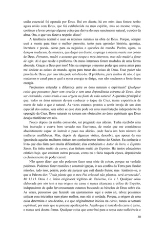 70
união essencial foi operada por Deus. Daí em diante, há em mim duas fontes: tenho
agora união com Deus, que foi estabelecida no meu espírito, mas ao mesmo tempo,
continuo a levar comigo alguma coisa que deriva do meu nascimento natural, o poder da
alma. Ora, o que vou fazer a respeito disso?
A tendência normal e usar os recursos naturais na obra de Deus. Porque, sempre
usei a mente para tirar o melhor proveito, tanto para aprender história, química,
literatura e poesia, como para os negócios e questões do mundo. Porém, agora, os
desejos mudaram, de maneira, que daqui em diante, emprego a mesma mente nas coisas
de Deus. Portanto, mudei o assunto que ocupa o meu interesse, mas não mudei a fonte
de agir. Aí é que reside o problema. Os meus interesses foram mudados de uma forma
absoluta. Graças a Deus por isso! Mas eu emprego o mesmo poder que usava antes para
me dedicar as coisas do mundo, agora para tratar das coisas de Deus. Esse poder não
provém de Deus, por isso não pode satisfaze-lo. O problema, para muitos de nós, é que
mudamos o canal para o qual a nossa energia se dirige, mas não mudamos a fonte dessa
energia.
Precisamos entender a diferença entre os dons naturais e espirituais? Qualquer
coisa que possamos fazer sem oração e sem uma dependência extrema de Deus, deve
ser entendido, como tendo a sua origem na fonte de vida natural. A questão principal é
que: todos os dons naturais devem conhecer o toque da Cruz, numa experiência de
morte de tudo o que é natural. Às vezes estamos prontos a sentir inveja de um dom
especial dos outros, sem saber se esse dom pode ser uma manifestação independente da
operação da Cruz. Dons naturais se tornam em obstaculos ao dons espirituais que Deus
deseja manifestar em nós.
Pouco depois da minha conversão, saí pregando nas aldeias. Tinha recebido uma
boa instrução e estava bem versado nas Escrituras, de modo que me considerava
absolutamente capaz de instruir o povo nas aldeias, onde havia um bom número de
mulheres analfabetas. Mas, depois de algumas visitas, descobri, que apesar da sua
ignorância aquelas mulheres tinham um conhecimento íntimo do Senhor. Eu conhecia o
livro que elas liam com muita dificuldade; elas conheciam o Autor do livro, o Espirito
Santo. Eu tinha muito da carne; elas tinham muito do Espírito. Há tantos educadores
cristãos hoje, que ensinam outras pessoas, como eu o fazia naquela época, dependendo
exclusivamente do poder carnal.
Não quero dizer que não podemos fazer uma série de coisas, porque na verdade
podemos. Podemos fazer reuniões e construir igrejas, ir aos confins da Terra para fundar
missões, tudo isso, porém, pode até parecer que está dando frutos; mas lembrem-se, o
que a Palavra diz: "Toda planta que o meu Pai celestial não plantou, será arrancada",
Mt 15.13. Deus é o único originador legítimo do Universo, Gn 1.1. Qualquer coisa
elaborada por nós tem a sua origem na carne e nunca alcançará a esfera do Espírito,
independente de quão fervorosamente estamos buscando as bênçãos de Deus sobre ela.
As vezes, pensamos que fazendo um ajustamentos aqui e outro ali, talvez possamos
colocar essa iniciativa num plano melhor, mas não é verdade. Porque, a origem de uma
coisa determina o seu destino, e o que originalmente iniciou na carne, nunca se tornará
espiritual, por mais que se procure aperfeiçoá-lo. Aquilo que é nascido da carne é carne,
e nunca será doutra forma. Qualquer coisa que contribui para a nossa auto-suficiência e
 