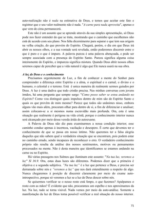 71
auto-realização não é nada na estimativa de Deus, e temos que aceitar este fato e
registrar que o seu valor realmente não é nada. "A carne para nada aproveita", apenas o
que vem de cima permanecerá.
Este não é um assunto que se aprende através da sua simples apresentação, só Deus
pode nos fazer entender do que se trata, mostrando que o caminho que escolhemos não
está de acordo com seu plano. Nos falta dicernimento para separar o que tem sua origem
na velha criação, do que provém do Espirito. Chegará, porém, o dia em que Deus irá
abrir os nossos olhos, e a sua vontade será revelada, então poderemos discernir entre o
que é puro e o que é impuro. A palavra pureza é uma palavra abençoada, e pode ser
sempre associada com a presença do Espírito Santo. Pureza significa alguma coisa
inteiramente do Espírito, e impureza significa mistura. Quando Deus abrir nossos olhos
seremos capaz de perceber que a vida natural é algo que Ele nunca usará na sua obra.
A luz de Deus e o conhecimento
Precisamos urgentemente de Luz, a fim de conhecer a mente do Senhor para
compreender a diferença entre Espírito e a alma, o espiritual e o carnal, o divino e o
humano, o celestial e o terreno. Está é unica maneira de realmente sermos guiados por
Deus. A luz é uma dadiva que todo cristão precisa. Nas minhas conversas com jovens
irmãos, há uma pergunta que sempre surge: "Como posso saber se estou andando no
Espírito? Como vou distinguir quais impulsos dentro de mim são do Espírito Santo e
quais os que provêm de mim mesmo? Parece que todos são unânimes nisso, embora
alguns vão mais além, procuram olhar para dentro de si, a fim de diferenciar e analisar;
assim colocam-se a si mesmos numa escravidão mais profunda. Ora, esta é uma
situação que realmente é perigosa na vida cristã, porque o conhecimento interior nunca
será alcançado por meio dessa vereda árida do autoexame.
A Palavra de Deus não diz para examinarmos a nossa condição interior; esse
caminho conduz apenas à incerteza, vacilação e desespero. É certo que devemos ter o
conhecimento de que se passa em nosso íntimo. Não queremos ter a falsa alegria
daqueles que não sabem qual a verdadeira situação que se encontram, pois podem estar
no caminho errado, sendo incapazes de reconhecer o erro. O verdadeiro conhecimento
próprio não resulta da análise dos nossos sentimentos, motivos ou pensamentos
processados na mente. Não é desta maneira que identificamos se estamos andando na
carne ou no Espírito.
Há várias passagens nos Salmos que iluminam este assunto: "Na tua luz, veremos a
luz" Sl 36.9. Ora, estas duas luzes são diferentes. Podemos dizer que a primeira é
objetiva e a segunda subjetiva. ”Na tua luz” é a luz que pertence a Deus, e precisa ser
derramada sobre nós e ”veremos a luz” que nos dará entendimento a respeito de algo.
Nunca chegaremos à posição de discernir claramente por meio do exame auto-
introspectivo, porque só veremos a luz se a luz de Deus descer sobre nós.
Se quisermos verificar se o nosso rosto está limpo, o que fazemos? Apalpamos o
rosto com as mãos? É evidente que não, procuramos um espelho e nos aproximamos da
luz. Na luz, tudo se torna visivel. Nada vemos por meio da auto-análise. Somente a
manifestação da luz de Deus torna possível verificar a real situação do nosso interior.
 