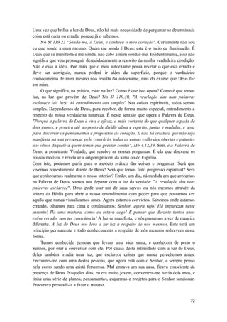 72
Uma vez que brilha a luz de Deus, não há mais necessidade de perguntar se determinada
coisa está certa ou errada, porque já o sabemos.
No Sl 139.23 "Sonda-me, ó Deus, e conhece o meu coração". Certamente não sou
eu que sondo a mim mesmo. Quem me sonda é Deus; este é o meio de iluminação. É
Deus que se manifesta e me sonda; não cabe a mim sondar-me. Evidentemente, isso não
significa que vou prosseguir descuidadamente a respeito da minha verdadeira condição.
Não é essa a idéia. Por mais que o meu autoexame possa revelar o que está errado e
deve ser corrigido, nunca poderá ir além da superfície, porque o verdadeiro
conhecimento de mim mesmo não resulta do autoexame, mas do exame que Deus faz
em mim.
O que significa, na prática, estar na luz? Como é que isto opera? Como é que temos
luz, na luz que provém de Deus? No Sl 119.30, "A revelação das tuas palavras
esclarece (dá luz); dá entendimento aos simples" Nas coisas espirituais, todos somos
simples. Dependemos de Deus, para receber, de forma muito especial, entendimento a
respeito da nossa verdadeira natureza. É neste sentido que opera a Palavra de Deus.
"Porque a palavra de Deus é viva e eficaz, e mais cortante do que qualquer espada de
dois gumes, e penetra até ao ponto de dividir alma e espírito, juntas e medulas, e apta
para discernir os pensamentos e propósitos do coração. E não há criatura que não seja
manifesta na sua presença; pelo contrário, todas as coisas estão descobertas e patentes
aos olhos daquele a quem temos que prestar contas", Hb 4.12,13. Sim, é a Palavra de
Deus, a penetrante Verdade, que resolve as nossas perguntas. É ela que discerne os
nossos motivos e revela se a origem provem da alma ou do Espírito.
Com isto, podemos partir para o aspecto prático das coisas e perguntar: Será que
vivemos honestamente diante de Deus? Será que temos feito progresso espiritual? Será
que conhecemos realmente o nosso interior? Então, um dia, nà medida em que crecemos
na Palavra de Deus, vamos nos deparar com a luz da verdade: "A revelação das tuas
palavras esclarece". Deus pode usar um de seus servos ou nós mesmos atravéz da
leitura da Bíblia para abrir o nosso entendimento com poder para que possamos ver
aquilo que nunca visualizamos antes. Agora estamos convictos. Sabemos onde estamos
errando, olhamos para cima e confessamos: Senhor, agora vejo! Há impurezas neste
assunto! Há uma mistura, como eu estava cego! E pensar que durante tantos anos
estive errado, sem ter consciência! A luz se manifesta, e nós passamos a ver de maneira
diferente. A luz de Deus nos leva a ter luz a respeito de nós mesmos. Este será um
princípio permanente e todo conhecimento a respeito de nós mesmos sobrevém desta
forma.
Temos conhecido pessoas que levam uma vida santa, e conhecem de perto o
Senhor, por orar e conversar com ele. Por causa desta intimidade com a luz de Deus,
deles também irradia uma luz, que esclarece coisas que nunca percebemos antes.
Encontrei-me com uma destas pessoas, que agora está com o Senhor, e sempre penso
nela como sendo uma cristã fervorosa. Mal entrava em sua casa, ficava consciente da
presença de Deus. Naqueles dias, eu era muito jovem, convertera-me havia dois anos, e
tinha uma série de planos, pensamentos, esquemas e projetos para o Senhor sancionar.
Procurava persuadi-la a fazer o mesmo.
 