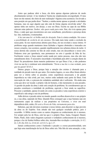 73
Antes que pudesse abrir a boca, ela dizia apenas algumas palavras de modo
absolutamente normal. A luz irradiava! Sentia-me simplesmente envergonhado. O meu
fazer era tão natural, tão cheio de auto realização! Alguma coisa acontecia. Era levado a
uma posição em que podia dizer: "Senhor, a minha mente apenas se prende a atividades
humanas, mas eis aqui alguém que não está de forma alguma envolvida nelas". Ela
apenas tinha um motivo, um desejo, e esse era Deus. Escrita na capa da sua Bíblia
estavam estas palavras: Senhor, não quero nada para mim. Sim, ela vivia apenas para
Deus, e onde quer que encontremos um caso semelhante, percebemos a presença desta
luz. Isto, realmente, é testemunhar.
A luz tem uma lei: só brilha onde for desejada. Esta é a única condição. Nós temos
a possibilidade de excluí-la de nós mesmos. Ela nada mais teme senão a exclusão da
nossa parte. Se nos mantivermos abertos para Deus, ele nos revelará o nosso íntimo. O
problema surge quando mantemos áreas fechadas e lugares obstruidos e trancados em
nossos corações, isso acontece, quando orgulhosamente nos achamos donos da razão. A
nossa derrota não consiste no fato de estar errado, mas em desconhecer o nosso erro.
Podemos errar por ignorância, mas permanecer no erro é questão de falta de luz.
Facilmente vemos a força natural sendo usada por outras pessoas, mas elas não tem
entendimento disto. É necessário sinceridade e humildade para abrir o coração diante de
Deus! Se procedermos desta maneira poderemos ver que Deus é luz, e não podemos
viver na sua luz e continuar sem entendimento. "Envia a tua luz e a tua verdade, para
que me guiem",Sl 43.3.
Damos graças a Deus, porque hoje a atenção dos crentes é chamada para a
realidade do pecado mais do que antes. Em muitos lugares, os seus olhos foram abertos
para ver a vitória sobre os pecados, como experiência nescessaria e de grande
importância na vida cristã, por isso, muitos estão andando mais perto de Deus. Está
renovação de vida, e a procura da verdadeira santidade não é suficiente. Há ainda uma
coisa que deve ser tocada: a própria vida do homem, e não meramente os seus pecados.
A questão do poder da alma é onde está coração do problema. Se considerarmos que os
pecados constituem a totalidade do problema, equivale a ficar ainda na superfície.
Procurar a santidade, apenas levando em conta os pecados é uma experiência exterior e
superficial e não atingi a raiz do problema.
Adão deixou o pecado entrar no mundo quando escolheu desenvolver o seu próprio
eu, a sua alma, separado de Deus. Quando Deus conseguir que a raça humana seja um
instrumento capaz de realizar o seu propósitos no Universo, e viver em total
dependência dele, então, Ele será a Árvore da Vida, eternamente para eles.
Sabemos, que não devemos examinar o nosso íntimo, para discernir se algo provém
da alma ou do Espírito. Esta atitude não terá qualquer resultado prático, pois é
escuridão. A Bíblia mostra como os santos chegaram ao conhecimento de si mesmos.
Foi sempre pela luz de Deus, está luz que é o próprio Deus. Isaías, Ezequiel, Daniel,
Pedro, Paulo, João: todos chegaram a possuir o verdadeiro conhecimento de si mesmos,
porque a luz do Senhor brilhou sobre eles, trazendo-lhes revelação e convicção, Is 6.5;
Ez 1.28; Dn 10.8; Lc 22.61,62; At 9.3-5 e Ap 1.17.
Jamais conheceremos como é hediondo o pecado e a nossa pecaminosidade, sem
que haja uma manifestação da luz de Deus sobre nós. Não falo de uma sensação, e sim,
 