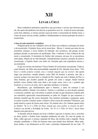 75
XII
LEVAR A CRUZ
Deus estabeleceu princípios específicos que governam o serviço que fazemos para
ele, dos quais não podemos nos desviar se quisermos servi-lo. A base da nossa salvação,
como bem sabemos, se tornou real por causa da morte e ressurreição do Senhor Jesus, e
a base do nosso serviço cristão, também é fundamentado no mesmo princípio de morte e
ressurreição.
A base de todo ministério verdadeiro
Ninguém pode ser um verdadeiro servo de Deus sem conhecer o princípio da morte
e da ressurreição. O próprio Jesus serviu nessa base. Mateus 3, mostra que antes do seu
ministério começar, o nosso Senhor foi batizado, isto aconteceu, não porque tivesse
qualquer pecado ou precisasse de purificação. Não, o batismo é uma evidencia de sua
morte e ressurreição. O ministério do Senhor não começou, até que ele se encontrasse
neste plano. Depois de ter sido batizado, voluntariamente assumiu a posição de morte e
ressurreição, o Espírito Santo veio sobre ele. Somente após está experiência iniciou o
seu ministério.
O que nos ensina este batismo? Nosso Senhor foi um homem sem pecado. Todavia,
como homem, ele tinha uma personalidade separada do Pai. Quando Jesus disse: "Não
busco a minha própria vontade, mas a vontade daquele que me enviou", não queria
negar que possuísse vontade própria; como filho do homem á possuia, mas não a
exerceu, porque veio para fazer a vontade do Pai. Aquilo que nele é distinto do Pai é a
alma humana, que recebeu quando foi gerado em carne e sangue. Sendo homem
perfeito, nosso Senhor tinha uma alma e um corpo como você e eu, e poderia agir
mediante os recursos da alma, isto é, agir para satisfazer a si mesmo.
Recordemos, que imediatamente após o batismo, e antes do começar o seu
ministério público, Satanás veio tentá-lo. Tentou-o a satisfazer os seus desejos naturais
e essenciais, pedindo: que convertesse as pedras em pão ou que alcançasse respeito pelo
seu ministério aparecendo miraculosamente no pátio do Templo ou que assumisse o
domínio mundial que lhe estava destinado. Nos sentimos inclinados a perguntar, quais
as razões levaram a Satanas tentar o Senhor a fazer coisas tão estranhas? Pensamos, que
podia tentá-lo a pecar de forma mais eficaz. No entanto não o fez. Satanás apenas disse
ao Senhor: "Se tu és o Filho de Deus, manda que estas pedras se tornem em pão".
Colocou em duvida a divindade de Cristo. "Se Tu és o Filho de Deus”, deves fazer
alguma coisa para provar.
A intenção sutil de Satanás era levar o Senhor a agir por si mesmo, isto é, com base
na alma, porém o Senhor Jesus repudiou totalmente tal ação. No caso da queda, no
Éden, Adão agiu por si mesmo, separado de Deus; daí resultou toda a tragédia. Numa
situação semelhante, o Filho do Homem toma uma atitude bem diferente. Mais tarde,
Jesus define a sua obedoencia ao Pai como o princípio fundamental da sua vida: “O
 