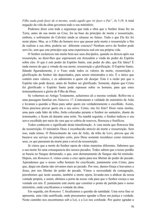 76
Filho nada pode fazer de si mesmo, senão aquilo que vir fazer o Pai”, Jo 5.19. A total
negação da vida da alma governou todo o seu ministério.
Podemos dizer com toda a segurança que toda a obra que o Senhor Jesus fez na
Terra, antes da sua morte na Cruz, foi na base do princípio de morte e ressurreição,
embora, o sofrimento do Calvário ainda se situasse no futuro. Tudo o que Ele fez foi
neste plano. Mas, se o Filho do homem teve que passar pela morte e ressurreição a fim
de realizar a sua obra, poderia ser diferente conosco? Nenhum servo do Senhor pode
servi-lo, sem que este princípio seja uma experiencia real em sua própria vida.
O Senhor esclareceu isto muito bem aos seus discípulos, quando os deixou após sua
ressureição, ao dizer-lhes que esperassem em Jerusalém a vinda do poder do Espírito
sobre eles. O que é este poder do Espírito Santo, este poder do alto, que Ele falou? É
nada menos do que a virtude da sua morte, ressurreição e glorificação. O Espírito Santo,
falando figuradamente, é o Vaso onde todos os valores da morte, ressurreição e
glorificação do Senhor são depositados, para serem ministrados a nós. É o único que
contém estes valores, e os administra a quem ele desejar. Esta é a razão por que o
Espírito não pode descer, antes do Senhor ser glorificado. Somente, depois que Cristo
foi glorificado o Espírito Santo pode repousar sobre os homens, para que estes
testemunhassem a gloria do Filho de Deus.
Se voltarmos ao Antigo Testamento, acharemos ali a mesma verdade. Refiro-me a
uma passagem familiar em Números 17. Contestaram a validade do ministério de Arão
e levaram a questão a Deus para saber quem era verdadeiramente o escolhido. Assim,
Deus precisou provar quem era o seu servo. Como, isto foi feito? Doze varas mortas,
uma para cada lider de tribo, forão colocadas perante o Senhor no santuário, diante do
testemunho, e ficam ali durante uma noite. Na manhã seguinte, o Senhor indicou o seu
servo escolhido por meio da vara que se cobriu de renovos, floresceu e frutificou.
Todos conhecem o significado desta transformção. A vara morta que floresceu fala
da ressurreição. O ministério Deus é reconhecido atravéz da morte e ressurreição. Sem
isso, nada temos. O florescimento da vara de Arão, da tribo de Levi, provou que ele
baseava seu serviço no princípio certo, pois Deus somente reconhece como ministros
seus, os que passaram da morte para o nivel da ressurreição.
Já vimos que a morte do Senhor opera de várias maneiras diferentes. Sabemos que
a sua morte foi uma consequencia dos nossos pecados. Todos sabem que o nosso perdão
se baseia no Sangue derramado, e que, sem derramamento de Sangue não há remissão.
Depois, em Romanos 6, vimos como a cruz opera para nos libertar do poder do pecado.
Aprendemos que o nosso velho homem foi crucificado, juntamente com Cristo, para
que, daqui em diante não sirvamos mais ao pecado. Por isso, damos Graça e louvamos a
Jesus, por nos libertar do poder do pecado. Vimos a necessidade da consagração,
percebemos que neste assunto, também a morte opera, levando-nos a abdicar da nossa
vontade própria, e assim, abrimos a porta da nossa vida para que o Senhor exerça a sua
vontade em nós. É justamente está morte que constitui o ponto de partida para o nosso
ministério, onde crucificamos a vontade da alma.
Em seguida, em Romanos 7, focalizamos a questão da santidade. Uma nova fase se
apresenta, uma vida santificada, onde procuramos agradar a Deus em justiça e verdade.
Neste caminho nos encontramos sob a Lei, e a Lei nos confunde. Por querer agradar a
 