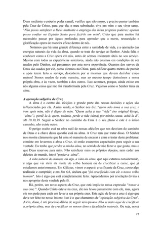 77
Deus mediante o próprio poder carnal, verifico que não posso, e preciso passar também
pela Cruz de Cristo, para que ele, o meu substitudo, viva em mim o seu viver santo.
"Não posso satisfazer a Deus mediante o emprego dos meus próprios poderes; apenas
posso confiar no Espírito Santo para fazê-lo em mim". Creio que para muitos foi
necessário passar por águas profundas para aprender que a morte, ressureição e
glorificação opera de maneira eficaz dentro de nós.
Notamos que há uma grande diferença entre a santidade de vida, e a operação das
energias naturais da vida da alma, quando se trata do serviço ao Senhor. Ainda falta o
conhecer como a Cruz opera em nós, antes de sermos realmente úteis no seu serviço.
Mesmo com todas as experiências anteriores, ainda não estamos em condições de ser
usados pelo Denhor, até passarmos por esta nova experiência. Quantos dos servos de
Deus são usados por ele, como dizemos na China, para edificar quatro metros de parede
e após terem feito o serviço, descobrem por si mesmos que devem derrubar cinco
metros! Somos usados de certa maneira, mas ao mesmo tempo destruímos a nossa
própria obra, e às vezes, também a dos outros. Isso acontece, porque, ainda existe em
nós alguma coisa que não foi transformada pela Cruz. Vejamos como o Senhor trata da
alma.
A operação subjetiva da Cruz
A alma é o centro das afeições e grande parte das nossas decisões e ações são
influenciadas por ela. Assim sendo, o Senhor nos diz: “quem não toma a sua cruz, e
vem após mim, não é digno de mim. "Quem acha a sua “vida” (no original Grego,
“alma”), perdê-la-á; quem, todavia, perde a vida (alma) por minha causa, achá-la-á",
Mt 10.38,39. Seguir o Senhor no caminho da Cruz é o seu plano e este é o único
caminho, não existe outro.
O perigo oculto está na obra sutil de nossas afeições que nos desviam do caminho
de Deus e a chave desta questão está na alma. A Cruz tem que tratar disso. O Senhor
nos mostra claramente que há uma só maneira de encarar a alma e tratar deste problema:
consiste em levarmos a alma a Cruz, só então estaremos capacitados para seguir a sua
vontade. Eu tenho que perder a minha alma, no sentido de não fazer o que gosto, mas o
que Deus reservou para mim. Não satisfazer mais os próprios desejos, nem ceder aos
deleites do mundo, isto é "perder a alma”.
A vida natural do homem, ou seja, a vida da alma, que aqui estamos considerando,
é algo que vai além da morte do velho homem ou de crucificar a carne, que já
estudamos anteriormente. Em Gálatas, vimos o aspecto crucificante da Cruz, como algo
realizado e cumprido; e em Rm 6.6, declara que "foi crucificado com ele o nosso velho
homem". Isto é algo que está completamente feito. Apreendemos por revelação divina a
nos apropriar desta verdade pela fé.
Há, porém, um novo aspecto da Cruz, que está implícito nessa expressão "tomar a
sua cruz ". Quando Cristo esteve na cruz, ele nos levou juntamente com ele, mas, agora
ele nos pede para cada um levar a sua própria cruz. Esta ação de levar a cruz é algo que
deve ser feito no nosso íntimo. Isto é o que chamamos de "operação subjetiva da Cruz".
Além, disso, é um processo diário de seguir seus passos. Não se trata aqui de crucificar
a própria alma, mas de crucificar os nossos dons e faculdades naturais. Ou seja, nossa
 