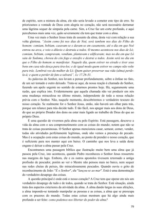79
de espírito, sem a mistura da alma, ele não seria levado a cometer este tipo de erro. Se
priorizamos a vontade de Deus com alegria no coração, não será necessário derramar
uma lágrima sequer de simpatia pela carne. Sim, a Cruz faz um corte profundo, e aqui
percebemos mais uma vez, quão severamente ela tem que tratar com a alma.
Uma vez mais o Senhor Jesus trata do assunto da alma, desta vez com relação a sua
volta gloriosa. “Assim como foi nos dias de Noé, será tambem nos dias do Filho do
homem: comiam, bebiam, casavam-se e davam-se em casamento, até o dia em que Noé
entrou na arca, e veio o diluvio e destruiu a todos. O mesmo aconteceu nos dias de Ló;
comiam, bebiam, compravam, vendiam, plantavam e edificavam; mas no dia em que Ló
saiu de Sodoma, choveu do céu fogo e enxofre e destrui a todos. Assim será no dia em
que o Filho do homem se manifestar. Naquele dia, quem estiver no eirado e tiver seus
bens em casa não desça para tira-los; e de iqual modo quem estiver no campo não volte
para tráz. Lembrai-vos da mulher de Ló. Quem quiser preservar sua vida (alma) perde-
la-á; e quem a perder de fato a salvará”, Lc 17.26-33.
As palavras do Senhor, nos levam a pensar profundamente, sobre a ênfase no fato,
de um ser tomado e outro deixado. Trata-se aqui, da nossa reação à chamada do Senhor,
fazendo um apelo urgente no sentido de estarmos prontos hoje. Há, seguramente uma
razão, que explica isto. Evidentemente que aquela chamada não vai produzir em nós
uma mudança miraculosa no último minuto, independente de toda a nossa relação
prévia com o Senhor. Não, naquele momento, descobriremos o verdadeiro tesouro do
nosso coração. Se realmente for o Senhor Jesus, então, não haverá um olhar para trás,
porque um relance para trás decide tudo. É tão fácil, nos apegar mais aos dons de Deus,
do que ao próprio Doador dos dons ou estar mais ligado ao trabalho de Deus do que ao
próprio Deus.
É uma questão de vivermos pela alma ou pelo Espírito. Está passagem, descreve a
vida da alma com o seu comprometimento com as coisas do mundo; notem que não se
trata de coisas pecaminosas. O Senhor apenas mencionou casar, semear, comer, vender,
todas são atividades perfeitamente legítimas, onde não vemos a presença do pecado.
Mas é a ocupação com estas coisas do mundo, ao ponto de prender o nosso coração, que
é suficiente para nos manter aqui em baixo. O caminho que nos leva a saída deste
engano é deixar a alma passar pela Cruz.
Encontramos uma passagem biblíca que ilustração muito bem uma alma que já
passou pela Cruz, isto aconteceu, quando Pedro reconheceu o Senhor Jesus ressurreto
nas margens do lago. Embora, ele e os outros apostolos tivessem retornado a antiga
profissão de pescador, porém ao ver o Mestre não pensou mais no barco, nem sequer
nas redes cheias de peixes, tão miraculosamente pescados. Quando ouviu o grito de
reconhecimento de João: "É o Senhor", ele "lançou-se ao mar". Está é uma demostração
do verdadeiro desapego das coisas.
A questão principal é onde está o nosso coração? A Cruz tem que operar em nós um
verdadeiro desapego de tudo e de todos, quando se trata do Senhor. Está situação, ainda
trata dos aspectos exteriores da atividade da alma. A alma dando largas às suas afeições,
a alma impondo-se tentando manipular as pessoas e as coisas, a alma que se preocupa
com os prazeres do mundo. Todas estas coisas mostram que há algo ainda mais
profundo a ser feito: como podemos nos libertar do poder da alma?
 