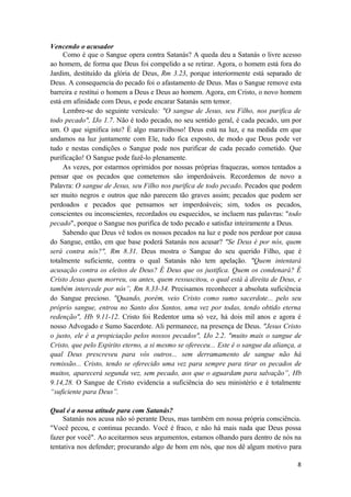 8
Vencendo o acusador
Como é que o Sangue opera contra Satanás? A queda deu a Satanás o livre acesso
ao homem, de forma que Deus foi compelido a se retirar. Agora, o homem está fora do
Jardim, destituído da glória de Deus, Rm 3.23, porque interiormente está separado de
Deus. A consequencia do pecado foi o afastamento de Deus. Mas o Sangue remove esta
barreira e restitui o homem a Deus e Deus ao homem. Agora, em Cristo, o novo homem
está em afinidade com Deus, e pode encarar Satanás sem temor.
Lembre-se do seguinte versículo: "O sangue de Jesus, seu Filho, nos purifica de
todo pecado", IJo 1.7. Não é todo pecado, no seu sentido geral, é cada pecado, um por
um. O que significa isto? É algo maravilhoso! Deus está na luz, e na medida em que
andamos na luz juntamente com Ele, tudo fica exposto, de modo que Deus pode ver
tudo e nestas condições o Sangue pode nos purificar de cada pecado cometido. Que
purificação! O Sangue pode fazê-lo plenamente.
As vezes, por estarmos oprimidos por nossas próprias fraquezas, somos tentados a
pensar que os pecados que cometemos são imperdoáveis. Recordemos de novo a
Palavra: O sangue de Jesus, seu Filho nos purifica de todo pecado. Pecados que podem
ser muito negros e outros que não parecem tão graves assim; pecados que podem ser
perdoados e pecados que pensamos ser imperdoáveis; sim, todos os pecados,
conscientes ou inconscientes, recordados ou esquecidos, se incluem nas palavras: "todo
pecado", porque o Sangue nos purifica de todo pecado e satisfaz inteiramente a Deus.
Sabendo que Deus vê todos os nossos pecados na luz e pode nos perdoar por causa
do Sangue, então, em que base poderá Satanás nos acusar? "Se Deus é por nós, quem
será contra nós?", Rm 8.31. Deus mostra o Sangue do seu querido Filho, que é
totalmente suficiente, contra o qual Satanás não tem apelação. "Quem intentará
acusação contra os eleitos de Deus? É Deus que os justifica. Quem os condenará? É
Cristo Jesus quem morreu, ou antes, quem ressuscitou, o qual está à direita de Deus, e
também intercede por nós”, Rm 8.33-34. Precisamos reconhecer a absoluta suficiência
do Sangue precioso. "Quando, porém, veio Cristo como sumo sacerdote... pelo seu
próprio sangue, entrou no Santo dos Santos, uma vez por todas, tendo obtido eterna
redenção", Hb 9.11-12. Cristo foi Redentor uma só vez, há dois mil anos e agora é
nosso Advogado e Sumo Sacerdote. Ali permanece, na presença de Deus. "Jesus Cristo
o justo, ele è a propiciação pelos nossos pecados", IJo 2.2. "muito mais o sangue de
Cristo, que pelo Espirito eterno, a si mesmo se ofereceu... Este é o sangue da aliança, a
qual Deus prescreveu para vós outros... sem derramamento de sangue não há
remissão... Cristo, tendo se oferecido uma vez para sempre para tirar os pecados de
muitos, aparecerá segunda vez, sem pecado, aos que o aguardam para salvação”, Hb
9.14,28. O Sangue de Cristo evidencia a suficiência do seu ministério e é totalmente
“suficiente para Deus”.
Qual é a nossa atitude para com Satanás?
Satanás nos acusa não só perante Deus, mas também em nossa própria consciência.
"Você pecou, e continua pecando. Você é fraco, e não há mais nada que Deus possa
fazer por você". Ao aceitarmos seus argumentos, estamos olhando para dentro de nós na
tentativa nos defender; procurando algo de bom em nós, que nos dê algum motivo para
 