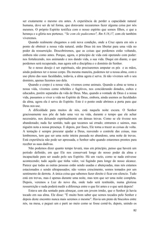 82
ser exatamente o mesmo era antes. A experiência de perder a capacidade natural
humana, deve ser de tal forma, que doravante recearemos fazer alguma coisa por nós
mesmos. O próprio Espírito testifica com o nosso espírito que somos filhos, e que a
herança e a glória nos pertence. “Se com ele padecemos", Rm 8.16,17, com ele também
viveremos.
Quando realmente chegamos a está nova condição, onde a Cruz opera em nós a
ponto de obstruir a nossa vida natural, então Deus irá nos libertar para uma vida no
poder da ressurreição. Descobriremos, que as coisas que perdemos estão voltando,
embora não como antes. Porque, agora, o princípio de vida está operando com poder:
nos fortalecendo, nos animando e nos dando vida, a sua vida. Daqui em diante, o que
perdemos será recuperado, mas agora sob a disciplina e o domínio do Senhor.
Se o nosso desejo é ser espirituais, não precisaremos amputar os pés e as mãos,
ainda podemos ter o nosso corpo. Da mesma maneira, podemos ter a nossa alma, com o
uso pleno das suas faculdades, todavia, a alma agora é serva. Já não vivemos sob o seu
dominio, apenas fazemos uso dela.
Quando o corpo é a nossa vida, vivemos como animais. Quando a alma se torna a
nossa vida, vivemos como rebeldes e fugitivos, nos conciderando dotados, cultos e
educados, porém separados da vida de Deus. Mas, quando a vontade de Deus é a nossa
vida, passamos a viver a vida no Espírito de Deus, embora, ainda usemos as faculdades
da alma, agora ela é serva do Espírito. Este é o ponto onde abrimos a porta para que
Deus nos use.
A dificuldade para muitos de nós, está naquela noite escura. O Senhor
graciosamente nos põe de lado uma vez na vida, durante o tempo que ele achar
necessário, nos deixando espiritualmente em densas trevas. Como se ele tivesse nos
abandonado; nada faz sentido, tudo que tocamos sai errado; entramos e saimos, mas
niguém nota a nossa presença. E depois, por fases, Ele torna a trazer as coisas de volta.
A tentação é sempre procurar ajudar a Deus, reavendo o controle das coisas, mas
lembremos, tem que ser uma noite inteira passada no abandono, uma noite de trevas.
Está experiência não pode ser apressada, o Senhor sabe quando estaremos prontos para
receber as suas dadivas.
Não podemos dizer quanto tempo levará, mas em princípio, penso que haverá um
período definido, em que Ele nos conservará longe do nosso poder da alma e
incapacitado para ser usado pelo seu Espirito. Há um vazio, como se nada estivesse
acontecendo; tudo aquilo que tinha valor, vai fugindo para longe do nosso alcance.
Parece que todas as outras pessoas estão sendo usadas e abençoadas, mas nós estamos
estacionados e sendo ultrapassados; não vemos crescimento, somos tomados por um
sentimento de derrota. A única coisa que sabemos fazer direito é ficar em silencio. Tudo
está em trevas, mas é apenas durante uma noite, mas tem que ser uma noite completa.
Depois, veremos a Luz do novo dia, onde tudo será restituído, numa gloriosa
ressurreição e nada poderá medir a diferença entre o que foi antes e o que será depois!
Estava um dia sentado para almoçar, com um jovem irmão, que o Senhor já havia
tocado em sua alma. Ele disse: "É muito bom saber que somos tocados pelo Senhor e
depois deste encontro nunca mais seremos o mesmo". Havia um prato de biscoitos entre
nós, na mesa, e peguei um e parti ao meio como se fosse comê-lo, depois, unindo os
 