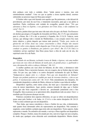 83
dois pedaços com todo o cuidado, disse: "ainda parece o mesmo, mas está
estruturalmente mudado”. Uma vez que se quebre a nossa espinha dorsal, seremos
submetidos ao precioso toque de Deus para sempre".
O Senhor sabe o que está fazendo com aqueles que lhe pertencem, e não deixará de
providenciar, por meio da sua Cruz, o tratamento necessário, para que a sua glória se
manifeste. Paulo, confirmou está verdade do evangelho, quando disse: "Nós que
adoramos a Deus no Espírito, e nos gloriamos em Cristo Jesus, e não confiamos na
carne", Fp 3.3.
Poucos, podem dizer que tem uma vida mais ativa do que a de Paulo. Em Romanos
ele declara que pregou o Evangelho de Jerusalém até Ilírico, Rm 15.19 e que está pronto
para ir a Roma, Rm 1.10 e daí, se possível, à Espanha, Rm 15.24,28. Todavia, neste
serviço, que abrange todo o mundo do Mediterrâneo, o seu coração estavá fixo num
único objetivo, a gloria daquele que tornou tudo possível. "Tenho, pois, motivo de
gloriar-me em Cristo Jesus nas coisas concernentes a Deus. Porque não ousarei
discorrer sobre coisa alguma senão daquelas que Cristo fez por meu intermédio, para
conduzir os gentios à obediência, por palavra e por obras", Rm 15.17,18. Este é o
verdadeiro serviço espiritual. Que Deus possa fazer a obra de cada um de nós, tão
espiritual como foi a de Paulo.
Desperdício
”Estando ele em Betania, reclinado à mesa de Simão, o leproso, veio uma mulher
que trazia um vaso cheio de bálsamo de nardo puro, de grande preço; e, quebrando o
vaso, derramou-lhe sobre a cabeça o bálsamo”, Mc 14.3.
A mulher quebrou um vaso cheio de bálsamo, de alto valor, e derramou-o todo
sobre o Senhor. Para o raciocínio humano, isto era exagero, dar ao Senhor algo de tanto
valor. Foi por isso, que Judas e os outros discípulos reclamarão da ação de Maria.
"Indignaram-se alguns entre si, e diziam: Para que este desperdício de bálsamo?
Porque este perfume poderia ser vendido por mais de trezentos denários, e dar-se aos
pobres. E murmuravam contra ela", Mc 14.4,5. Pelo entendimento dos dicipulos, foi
considerado desperdicio a atitude de Maria, oferecer ao Senhor o que tinha de melhor.
Desperdício significa, entre outras coisas, dar mais que o necessário por alguma
coisa de menor importância. Aqui, porém, estamos tratando de algo, que o Senhor
queria que não fosse esquecido e deveria ser proclamado juntamente com o Seu
Evangelho. Que as pessoas ao se aproximem dele, desperdicem todo seu amor. Este é o
resultado que Ele procura alcançar em nós.
Podemos considerar dois aspectos diferentes, no que se refere em desperdiçarmos
nosso amor pelo Senhor: o de Judas, Jo 12.4-6 e o dos outros discípulos Mt 26.8,9.
Todos os doze acharam que era um desperdício.
Para Judas, que nunca conciderou a Jesus o Senhor da sua vida, evidentemente,
tudo quanto fosse derramado sobre ele representaria um desperdício. Não somente o
ungüento, como também a própria água teria sido um desperdício. Neste aspecto, Judas
representa o mundo. Na estimativa do mundo, o serviço a Deus significa um desperdício
completo. Porque o Senhor, nunca foi amado por eles, nem teve lugar em seus corações,
de modo que, qualquer coisa oferecida será considerada desperdício. Muitos dizem:
 