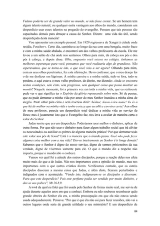 84
Fulano poderia ser de grande valor no mundo, se não fosse crente. Se um homem tem
algum talento natural, ou qualquer outra vantagem aos olhos do mundo, consideram um
desperdício usar esses talentos na pregasão do evangelho. Pensam que tais pessoas são
capacitadas demais para abraçar a causa do Senhor. Dizem: uma vida tão útil, sendo
desperdiçada desta maneira!
Vou apresentar um exemplo pessoal. Em 1929 regressava de Xangai à cidade onde
residia, Foochovv. Certo dia, caminhava ao longo da rua com uma bengala, muito fraco
e com a minha saúde abalada, e encontrei um dos velhos professores da escola. Ele me
levou a um salão de chá onde nos sentamos. Olhou para mim, da cabeça aos pés e dos
pés à cabeça, e depois disse: Olhe, enquanto você estava no colégio, tínhamos as
melhores esperanças para você, pensamos que você realizaria algo de grandioso. Não
esperavamos, que se torna-se isto, o que você veio a ser agora? Olhando para mim,
com os seus olhos penetrantes, fez esta afirmação. Devo confessar, que o meu desejo foi
o de me desfazer em lágrimas. A minha carreira e a minha saúde, tudo se fora, tudo se
perdera, e aqui estava o meu velho professor, de direito, me dizendo: Ainda se encontra
nestas condições, sem êxito, sem progresso, sem qualquer coisa que possa mostrar ao
mundo? Naquele momento, foi a primeira vez em toda a minha vida, que eu realmente
pude ver o que significa ter o Espírito da glória repousando sobre mim. Só de pensar,
que eu pude derramar a minha vida por amor do meu Senhor inundou a minha alma de
alegria. Pude olhar para cima e sem reservas dizer: Senhor, louvo o teu nome! Tu és o
que há de melhor na minha vida e tenho certeza que escolhi a carreira certa! Aos olhos
do meu professor, parecia um desperdício total dedicar a minha vida ao serviço de
Deus; mas é justamente isto que o Evangelho faz, nos leva a avaliar de maneira certa o
valor do Senhor.
Judas sentiu que era um desperdício. Poderíamos usar melhor o dinheiro, aplicar de
outra forma. Por que não usar o dinheiro para fazer algum trabalho social que irá alíviar
os necessitados ou auxiliar os pobres de alguma maneira prática? Por que derramar todo
este valor aos pés de Jesus? Está é a maneira que o mundo pensa. Você não pode fazer
alguma coisa melhor com a sua vida? Dar-se inteiramente ao Senhor é ir longe demais!
Sabemos que o Senhor é digno do nosso serviço, digno de sermos prisioneiros da sua
verdade, digno de vivermos somente para ele. O que o mundo diz a respeito não
importa, porque o mundo não o conhece.
Vamos ver qual foi a atitude dos outros discípulos, porque a reação deles nos afeta
muito mais do que a de Judas. Não nos importamos com a opinião do mundo, mas nos
importamos com o que outros cristãos dizem. Verificamos contudo, que os outros
discípulos disseram a mesma coisa que Judas, e além disto, ficaram perturbados e
indignados com o acontecido. "Vendo isto, indignaram-se os discípulos e disseram:
Para que este desperdício? Pois este perfume podia ser vendido por muito dinheiro, e
dar-se aos pobres", Mt 26.8,9.
A irmã da qual eu falei que foi usada pelo Senhor de forma muito real, me serviu de
ajuda durante aqueles anos em que a conheci. Embora eu não soubesse reconhecer quão
grande obreira do Senhor ela era, a minha preocupação era que ela não estava sendo
usada adequadamente. Pensava: "Por que é que ela não sai para fazer reuniões, não vai a
outros lugares onde seria de grande utilidade o seu ministério? E um desperdício de
 