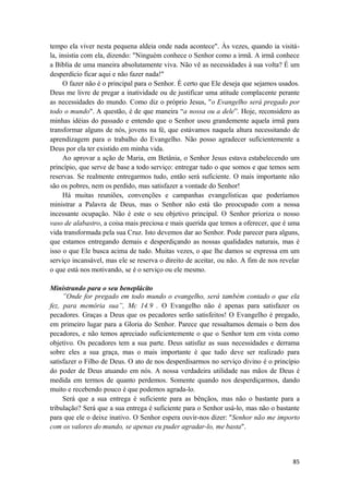 85
tempo ela viver nesta pequena aldeia onde nada acontece". Às vezes, quando ia visitá-
la, insistia com ela, dizendo: "Ninguém conhece o Senhor como a irmã. A irmã conhece
a Bíblia de uma maneira absolutamente viva. Não vê as necessidades à sua volta? É um
desperdício ficar aqui e não fazer nada!"
O fazer não é o principal para o Senhor. É certo que Ele deseja que sejamos usados.
Deus me livre de pregar a inatividade ou de justificar uma atitude complacente perante
as necessidades do mundo. Como diz o próprio Jesus, "o Evangelho será pregado por
todo o mundo". A questão, é de que maneira “a nossa ou a dele”. Hoje, reconsidero as
minhas idéias do passado e entendo que o Senhor usou grandemente aquela irmã para
transformar alguns de nós, jovens na fé, que estávamos naquela altura necessitando de
aprendizagem para o trabalho do Evangelho. Não posso agradecer suficientemente a
Deus por ela ter existido em minha vida.
Ao aprovar a ação de Maria, em Betânia, o Senhor Jesus estava estabelecendo um
princípio, que serve de base a todo serviço: entregar tudo o que somos e que temos sem
reservas. Se realmente entregarmos tudo, então será suficiente. O mais importante não
são os pobres, nem os perdido, mas satisfazer a vontade do Senhor!
Há muitas reuniões, convenções e campanhas evangelísticas que poderíamos
ministrar a Palavra de Deus, mas o Senhor não está tão preocupado com a nossa
incessante ocupação. Não é este o seu objetivo principal. O Senhor prioriza o nosso
vaso de alabastro, a coisa mais preciosa e mais querida que temos a oferecer, que é uma
vida transformada pela sua Cruz. Isto devemos dar ao Senhor. Pode parecer para alguns,
que estamos entregando demais e desperdiçando as nossas qualidades naturais, mas é
isso o que Ele busca acima de tudo. Muitas vezes, o que lhe damos se expressa em um
serviço incansável, mas ele se reserva o direito de aceitar, ou não. A fim de nos revelar
o que está nos motivando, se é o serviço ou ele mesmo.
Ministrando para o seu beneplácito
”Onde for pregado em todo mundo o evangelho, será também contado o que ela
fez, para memória sua”, Mc 14.9 . O Evangelho não é apenas para satisfazer os
pecadores. Graças a Deus que os pecadores serão satisfeitos! O Evangelho é pregado,
em primeiro lugar para a Gloria do Senhor. Parece que ressaltamos demais o bem dos
pecadores, e não temos apreciado suficientemente o que o Senhor tem em vista como
objetivo. Os pecadores tem a sua parte. Deus satisfaz as suas necessidades e derrama
sobre eles a sua graça, mas o mais importante é que tudo deve ser realizado para
satisfazer o Filho de Deus. O ato de nos desperdisarmos no serviço divino é o princípio
do poder de Deus atuando em nós. A nossa verdadeira utilidade nas mãos de Deus é
medida em termos de quanto perdemos. Somente quando nos desperdiçarmos, dando
muito e recebendo pouco é que podemos agrada-lo.
Será que a sua entrega é suficiente para as bênçãos, mas não o bastante para a
tribulação? Será que a sua entrega é suficiente para o Senhor usá-lo, mas não o bastante
para que ele o deixe inativo. O Senhor espera ouvir-nos dizer: "Senhor não me importo
com os valores do mundo, se apenas eu puder agradar-lo, me basta".
 