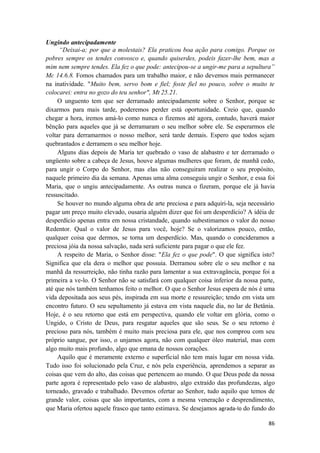 86
Ungindo antecipadamente
“Deixai-a; por que a molestais? Ela praticou boa ação para comigo. Porque os
pobres sempre os tendes convosco e, quando quiserdes, podeis fazer-lhe bem, mas a
mim nem sempre tendes. Ela fez o que pode: antecipou-se a ungir-me para a sepultura”
Mc 14.6.8. Fomos chamados para um trabalho maior, e não devemos mais permanecer
na inatividade. "Muito bem, servo bom e fiel; foste fiel no pouco, sobre o muito te
colocarei: entra no gozo do teu senhor", Mt 25.21.
O unguento tem que ser derramado antecipadamente sobre o Senhor, porque se
dixarmos para mais tarde, poderemos perder está oportunidade. Creio que, quando
chegar a hora, iremos amá-lo como nunca o fizemos até agora, contudo, haverá maior
bênção para aqueles que já se derramaram o seu melhor sobre ele. Se esperarmos ele
voltar para derramarmos o nosso melhor, será tarde demais. Espero que todos sejam
quebrantados e derramem o seu melhor hoje.
Alguns dias depois de Maria ter quebrado o vaso de alabastro e ter derramado o
ungüento sobre a cabeça de Jesus, houve algumas mulheres que foram, de manhã cedo,
para ungir o Corpo do Senhor, mas elas não conseguiram realizar o seu propósito,
naquele primeiro dia da semana. Apenas uma alma conseguiu ungir o Senhor, e essa foi
Maria, que o ungiu antecipadamente. As outras nunca o fizeram, porque ele já havia
ressuscitado.
Se houver no mundo alguma obra de arte preciosa e para adquiri-la, seja necessário
pagar um preço muito elevado, ousaria alguém dizer que foi um desperdício? A idéia de
desperdício apenas entra em nossa cristandade, quando subestimamos o valor do nosso
Redentor. Qual o valor de Jesus para você, hoje? Se o valorizamos pouco, então,
qualquer coisa que dermos, se torna um desperdício. Mas, quando o concideramos a
preciosa jóia da nossa salvação, nada será suficiente para pagar o que ele fez.
A respeito de Maria, o Senhor disse: "Ela fez o que pode". O que significa isto?
Significa que ela dera o melhor que possuia. Derramou sobre ele o seu melhor e na
manhã da ressurreição, não tinha razão para lamentar a sua extravagância, porque foi a
primeira a ve-lo. O Senhor não se satisfará com qualquer coisa inferior da nossa parte,
até que nós também tenhamos feito o melhor. O que o Senhor Jesus espera de nós é uma
vida depositada aos seus pés, inspirada em sua morte e ressureição; tendo em vista um
encontro futuro. O seu sepultamento já estava em vista naquele dia, no lar de Betânia.
Hoje, é o seu retorno que está em perspectiva, quando ele voltar em glória, como o
Ungido, o Cristo de Deus, para resgatar aqueles que são seus. Se o seu retorno é
precioso para nós, também é muito mais preciosa para ele, que nos comprou com seu
próprio sangue, por isso, o unjamos agora, não com qualquer óleo material, mas com
algo muito mais profundo, algo que emana de nossos corações.
Aquilo que é meramente externo e superficial não tem mais lugar em nossa vida.
Tudo isso foi solucionado pela Cruz, e nós pela experiência, aprendemos a separar as
coisas que vem do alto, das coisas que pertencem ao mundo. O que Deus pede da nossa
parte agora é representado pelo vaso de alabastro, algo extraído das profundezas, algo
torneado, gravado e trabalhado. Devemos ofertar ao Senhor, tudo aquilo que temos de
grande valor, coisas que são importantes, com a mesma veneração e desprendimento,
que Maria ofertou aquele frasco que tanto estimava. Se desejamos agrada-lo do fundo do
 