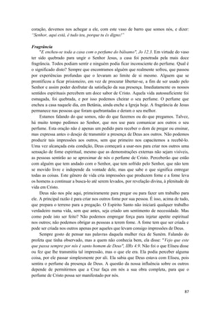 87
coração, devemos nos achegar a ele, com este vaso de barro que somos nós, e dizer:
“Senhor, aqui está, é tudo teu, porque tu és digno!”
Fragrância
"E encheu-se toda a casa com o perfume do bálsamo", Jo 12.3. Em virtude do vaso
ter sido quebrado para ungir o Senhor Jesus, a casa foi penetrada pela mais doce
fragrância. Todos podiam sentir e ninguém podia ficar inconsciente do perfume. Qual é
o significado disto? Sempre que encontramos alguém que realmente sofreu, que passou
por experiências profundas que o levaram ao limite de si mesmo. Alguem que se
prontificou a ficar prisioneiro, em vez de procurar libertar-se, a fim de ser usado pelo
Senhor e assim poder desfrutar da satisfação da sua presença. Imediatamente os nossos
sentidos espirituais percebem um doce sabor de Cristo. Aquela vida autossuficiente foi
esmagada, foi quebrada, e por isso podemos cheirar o seu perfume. O perfume que
encheu a casa naquele dia, em Betânia, ainda enche a Igreja hoje. A fragrância de Jesus
permanece nas pessoas que foram quebrantadas e deram o seu melhor.
Estamos falando do que somos, não do que fazemos ou do que pregamos. Talvez,
há muito tempo pedimos ao Senhor, que nos use para comunicar aos outros o seu
perfume. Esta oração não é apenas um pedido para receber o dom de pregar ou ensinar,
mas expressa antes o desejo de transmitir a presença de Deus aos outros. Não podemos
produzir tais impressões aos outros, sem que primeiro nos capacitemos a recebê-lo.
Uma vez alcançada esta condição, Deus começará a usar-nos para criar nos outros uma
sensação de fome espiritual, mesmo que as demonstrações externas não sejam visíveis,
as pessoas sentirão ao se aproximar de nós o perfume de Cristo. Perceberão que estão
com alguém que tem andado com o Senhor, que tem sofrido pelo Senhor, que não tem
se movido livre e independe da vontade dele, mas que sabe o que significa entregar
todas as coisas. Este gênero de vida cria impressões que produzem fome e a fome leva
os homens a continuar a busca-lo até serem levados, por revelação divina, à plenitude de
vida em Cristo.
Deus não nos põe aqui, primeiramente para pregar ou para fazer um trabalho para
ele. A principal razão é para criar nos outros fome por sua pessoa. É isso, acima de tudo,
que prepara o terreno para a pregação. O Espirito Santo não iniciará qualquer trabalho
verdadeiro numa vida, sem que antes, seja criado um sentimento de necessidade. Mas
como pode isto ser feito? Não podemos empregar força para injetar apetite espiritual
nos outros; não podemos obrigar as pessoas a terem fome. A fome tem que ser criada e
pode ser criada nos outros apenas por aqueles que levam consigo impressões de Deus.
Sempre gosto de pensar nas palavras daquela mulher rica de Suném. Falando do
profeta que tinha observado, mas a quem não conhecia bem, ela disse: "Vejo que este
que passa sempre por nós é santo homem de Deus", IIRs 4.9. Não foi o que Eliseu disse
ou fez que lhe transmitiu tal impressão, mas o que ele era. Ela podia perceber alguma
coisa, por ele passar simplesmente por ali. Ela sabia que Deus estava com Eliseu, pois
sentira o perfume da presença de Deus. A questão da nossa influência sobre os outros
depende de permitirmos que a Cruz faça em nós a sua obra completa, para que o
perfume de Cristo possa ser manifestado por nós.
 