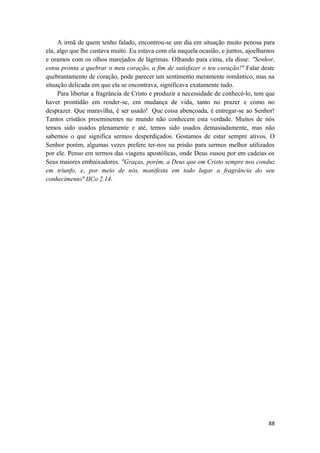 88
A irmã de quem tenho falado, encontrou-se um dia em situação muito penosa para
ela, algo que lhe custava muito. Eu estava com ela naquela ocasião, e juntos, ajoelhamos
e oramos com os olhos marejados de lágrimas. Olhando para cima, ela disse: "Senhor,
estou pronta a quebrar o meu coração, a fim de satisfazer o teu coração!" Falar deste
quebrantamento de coração, pode parecer um sentimento meramente romântico, mas na
situação delicada em que ela se encontrava, significava exatamente tudo.
Para libertar a fragrância de Cristo e produzir a necessidade de conhecê-lo, tem que
haver prontidão em render-se, em mudança de vida, tanto no prazer e como no
desprazer. Que maravilha, é ser usado! Que coisa abençoada, é entregar-se ao Senhor!
Tantos cristãos proeminentes no mundo não conhecem esta verdade. Muitos de nós
temos sido usados plenamente e até, temos sido usados demasiadamente, mas não
sabemos o que significa sermos desperdiçados. Gostamos de estar sempre ativos. O
Senhor porém, algumas vezes prefere ter-nos na prisão para sermos melhor utilizados
por ele. Penso em termos das viagens apostólicas, onde Deus ousou por em cadeias os
Seus maiores embaixadores. "Graças, porém, a Deus que em Cristo sempre nos conduz
em triunfo, e, por meio de nós, manifesta em todo lugar a fragrância do seu
conhecimento" IICo 2.14.
 