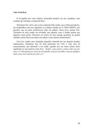 89
Vida Cristã Real
O Evangelho tem como objetivo primordial produzir em nós, pecadores, uma
condição que satisfaça o coração de Deus.
Watchman Nee, talvez seja o mais conhecido líder cristão, que a China já produziu,
ele compartilhou com seus seguidores as verdades contidas em A VIDA CRISTÃ, sem
perceber, que em parte profetizavam sobre ele próprio. Nesse livro, declara Nee:
"Gostamos de estar sempre em atividade; mas algumas vezes o Senhor prefere que
fiquemos numa prisão. Pensamos em termos de uma jornada apostólica de grande
utilidade, porém Deus ousa lançar em cadeias a seus maiores embaixadores".
Este livro contém uma orientação magnifica oferecida por um daqueles grandes
embaixadores. Watchman Nee foi feito prisioneiro em 1952 e vinte anos de
encarceramento, que destruirão a sua saúde, seguidos por sua morte, deram maior
significado às suas palavras neste livro. “Senhor, estou pronto a deixar tudo isso por
amor a ti. Não apenas por causa do teu trabalho, nem por teus filhos, nem por qualquer
outra coisa, mas somente por amor a ti.”
 