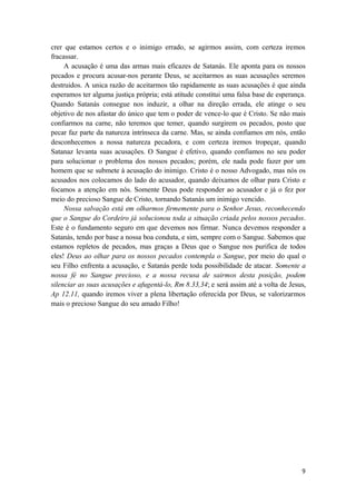 9
crer que estamos certos e o inimigo errado, se agirmos assim, com certeza iremos
fracassar.
A acusação é uma das armas mais eficazes de Satanás. Ele aponta para os nossos
pecados e procura acusar-nos perante Deus, se aceitarmos as suas acusações seremos
destruidos. A unica razão de aceitarmos tão rapidamente as suas acusações é que ainda
esperamos ter alguma justiça própria; está atitude constitui uma falsa base de esperança.
Quando Satanás consegue nos induzir, a olhar na direção errada, ele atinge o seu
objetivo de nos afastar do único que tem o poder de vence-lo que é Cristo. Se não mais
confiarmos na carne, não teremos que temer, quando surgirem os pecados, posto que
pecar faz parte da natureza intrínseca da carne. Mas, se ainda confiamos em nós, então
desconhecemos a nossa natureza pecadora, e com certeza iremos tropeçar, quando
Satanaz levanta suas acusações. O Sangue é efetivo, quando confiamos no seu poder
para solucionar o problema dos nossos pecados; porém, ele nada pode fazer por um
homem que se submete à acusação do inimigo. Cristo é o nosso Advogado, mas nós os
acusados nos colocamos do lado do acusador, quando deixamos de olhar para Cristo e
focamos a atenção em nós. Somente Deus pode responder ao acusador e já o fez por
meio do precioso Sangue de Cristo, tornando Satanás um inimigo vencido.
Nossa salvação está em olharmos firmemente para o Senhor Jesus, reconhecendo
que o Sangue do Cordeiro já solucionou toda a situação criada pelos nossos pecados.
Este é o fundamento seguro em que devemos nos firmar. Nunca devemos responder a
Satanás, tendo por base a nossa boa conduta, e sim, sempre com o Sangue. Sabemos que
estamos repletos de pecados, mas graças a Deus que o Sangue nos purifica de todos
eles! Deus ao olhar para os nossos pecados contempla o Sangue, por meio do qual o
seu Filho enfrenta a acusação, e Satanás perde toda possibilidade de atacar. Somente a
nossa fé no Sangue precioso, e a nossa recusa de sairmos desta posição, podem
silenciar as suas acusações e afugentá-lo, Rm 8.33,34; e será assim até a volta de Jesus,
Ap 12.11, quando iremos viver a plena libertação oferecida por Deus, se valorizarmos
mais o precioso Sangue do seu amado Filho!
 