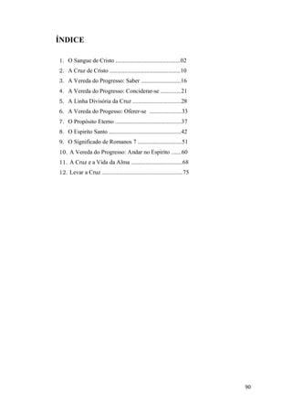 90
ÍNDICE
1. O Sangue de Cristo ............................................02
2. A Cruz de Cristo ................................................10
3. A Vereda do Progresso: Saber ...........................16
4. A Vereda do Progresso: Conciderar-se ..............21
5. A Linha Divisória da Cruz .................................28
6. A Vereda do Progesso: Oferer-se ......................33
7. O Propósito Eterno .............................................37
8. O Espirito Santo .................................................42
9. O Significado de Romanos 7 ..............................51
10. A Vereda do Progresso: Andar no Espirito .......60
11. A Cruz e a Vida da Alma ...................................68
12. Levar a Cruz .......................................................75
 