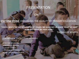 STEPPING STONE: ENHANCING THE QUALITY OF PRIMARY EDUCATION
PRESENTATION
ON
OUR ENERGETIC YOUTHS (TEAM MEMBERS)
SACHIN SRIVASTAV
PRIYANSH MISHRA
SAGAR VERMA
SPARSH SHRIVASTAVA
PURUSHOTTAM MAURYA
“VERILY, WHEN THE DAY OF JUDGEMENT COMES, WE SHALL NOT BE ASKED WHAT WE HAVE
READ ,BUT WHAT WE HAVE DONE.”
THOMAS A’ KEMPIS
 