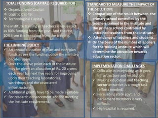 TOTAL FUNDING (CAPITAL) REQUIRED FOR:
 Organizational Capital.
 Logistic Capital.
 Technological Capital.
The institute training or teachers is visualized
as 80% funding from the govt. And the rest
20% from the fee taken from the training.
THE FUNDING POLICY
 An annual allocation of plan and non-plan
funds as per the funding policy the ministry
decides upon.
 Over the above point each of the institute
may be given an allocation of Rs. 20 crores
each year for next five years for improving
upon their teaching laboratories,
workshops and the associated
infrastructure .
 Additional grants have to be made available
 For research enhancement and for meeting
the institute requirement.
STANDARD TO MEASURE THE IMPACT OF
THE SOLUTION:
 Comparison of the result between the
primary school controlled by the
teachers trained in the institute and
the primary school controlled by
untrained teachers from the institute.
 Attendance of teachers and students .
 On the basis of the number of appliers
for the training institute which will
determine the attraction towards
education sector.
IMPLEMENTATION CHALLENGES:
 Difficulty in integrating with govt.
infrastructure and institution.
 Making education and teaching
sector attractive is a tough task
(efforts needed).
 Persuading state govt. and
parliament members is very
difficult.
 High capital is required.
 