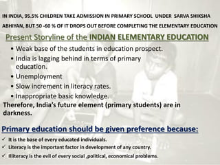 IN INDIA, 95.5% CHILDREN TAKE ADMISSION IN PRIMARY SCHOOL UNDER SARVA SHIKSHA
ABHIYAN, BUT 50 -60 % OF IT DROPS OUT BEFORE COMPLETING THE ELEMENTARY EDUCATION
Present Storyline of the INDIAN ELEMENTARY EDUCATION
• Weak base of the students in education prospect.
• India is lagging behind in terms of primary
education.
• Unemployment
• Slow increment in literacy rates.
• Inappropriate basic knowledge.
Therefore, India’s future element (primary students) are in
darkness.
Primary education should be given preference because:
 It is the base of every educated individuals.
 Literacy is the important factor in development of any country.
 Illiteracy is the evil of every social ,political, economical problems.
 