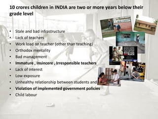 10 crores children in INDIA are two or more years below their
grade level
• Stale and bad infrastructure
• Lack of teachers
• Work load on teacher (other than teaching)
• Orthodox mentality
• Bad management
• Immature , Insincere , Irresponsible teachers
• Lack of interest
• Low exposure
• Unhealthy relationship between students and teachers
• Violation of implemented government policies
• Child labour
 