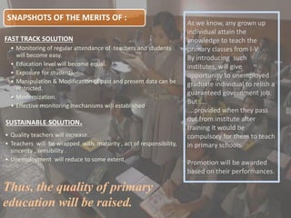 SNAPSHOTS OF THE MERITS OF :
FAST TRACK SOLUTION
• Monitoring of regular attendance of teachers and students
will become easy.
• Education level will become equal.
• Exposure for students
• Manipulation & Modification of past and present data can be
restricted.
• Modernization.
• Effective monitoring mechanisms will established.
SUSTAINABLE SOLUTION.
• Quality teachers will increase.
• Teachers will be wrapped with maturity , act of responsibility,
sincerity , sensibility .
• Unemployment will reduce to some extent
Thus, the quality of primary
education will be raised.
As we know, any grown up
individual attain the
knowledge to teach the
primary classes from I-V
By introducing such
institutes, will give
opportunity to unemployed
graduate individual to relish a
guaranteed government job.
But …..
….provided when they pass
out from institute after
training it would be
compulsory for them to teach
in primary schools.
Promotion will be awarded
based on their performances.
 