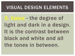 3. Value - the degree of
light and dark in a design.
It is the contrast between
black and white and all
the tones in between.
VISUAL DESIGN ELEMENTS
 