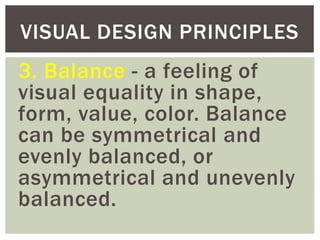 3. Balance - a feeling of
visual equality in shape,
form, value, color. Balance
can be symmetrical and
evenly balanced, or
asymmetrical and unevenly
balanced.
VISUAL DESIGN PRINCIPLES
 