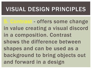 5. Contrast - offers some change
in value creating a visual discord
in a composition. Contrast
shows the difference between
shapes and can be used as a
background to bring objects out
and forward in a design
VISUAL DESIGN PRINCIPLES
 
