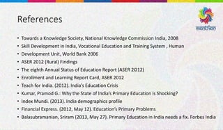 References
• Towards a Knowledge Society, National Knowledge Commission India, 2008
• Skill Development in India, Vocational Education and Training System , Human
• Development Unit, World Bank 2006
• ASER 2012 (Rural) Findings
• The eighth Annual Status of Education Report (ASER 2O12)
• Enrollment and Learning Report Card, ASER 2012
• Teach for India. (2012). India’s Education Crisis
• Kumar, Pramod G.: Why the State of India’s Primary Education is Shocking?
• Index Mundi. (2013). India demographics profile
• Financial Express. (2012, May 12). Education’s Primary Problems
• Balasubramanian, Sriram (2013, May 27). Primary Education in India needs a fix. Forbes India
 