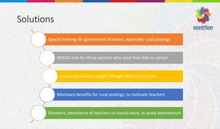 Solutions
Special training for government teachers, especially rural postings
NREGA only for those parents who send their kids to school
Interactive lessons taught through video classrooms
Monetary benefits for rural postings, to motivate teachers
Biometric attendance of teachers on hourly basis, to avoid absenteeism
 