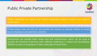 Public Private Partnership
Private companies can extend their hand for educating students in both rural as well as
urban areas
Private players have the skill set and possibly the motives to educate children to create
future employees and potential customers.
Government can provide them cheap land and infrastructure, which can be used to
provide the technical know-how with sufficient proficiency in Verbal and Quantitative
Abilities to serve as employees in lower cadre jobs of these firms.
 