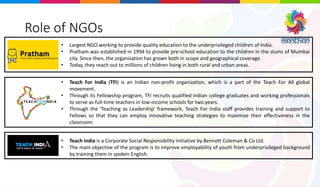 Role of NGOs
• Teach For India (TFI) is an Indian non-profit organization, which is a part of the Teach For All global
movement.
• Through its Fellowship program, TFI recruits qualified Indian college graduates and working professionals
to serve as full-time teachers in low-income schools for two years.
• Through the 'Teaching as Leadership' framework, Teach For India staff provides training and support to
Fellows so that they can employ innovative teaching strategies to maximize their effectiveness in the
classroom.
• Largest NGO working to provide quality education to the underprivileged children of India.
• Pratham was established in 1994 to provide pre-school education to the children in the slums of Mumbai
city. Since then, the organization has grown both in scope and geographical coverage.
• Today, they reach out to millions of children living in both rural and urban areas.
• Teach India is a Corporate Social Responsibility initiative by Bennett Coleman & Co Ltd.
• The main objective of the program is to improve employability of youth from underprivileged background
by training them in spoken English.
 