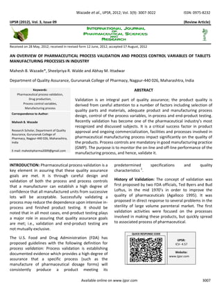 Wazade et al., IJPSR, 2012; Vol. 3(9): 3007-3022 ISSN: 0975-8232
Available online on www.ijpsr.com 3007
IJPSR (2012), Vol. 3, Issue 09 (Review Article)
Received on 28 May, 2012; received in revised form 12 June, 2012; accepted 17 August, 2012
AN OVERVIEW OF PHARMACEUTICAL PROCESS VALIDATION AND PROCESS CONTROL VARIABLES OF TABLETS
MANUFACTURING PROCESSES IN INDUSTRY
Mahesh B. Wazade*, Sheelpriya R. Walde and Abhay M. Ittadwar
Department of Quality Assurance, Gurunanak College of Pharmacy, Nagpur-440 026, Maharashtra, India
ABSTRACT
Validation is an integral part of quality assurance; the product quality is
derived from careful attention to a number of factors including selection of
quality parts and materials, adequate product and manufacturing process
design, control of the process variables, in-process and end-product testing.
Recently validation has become one of the pharmaceutical industry’s most
recognized and discussed subjects. It is a critical success factor in product
approval and ongoing commercialization, facilities and processes involved in
pharmaceutical manufacturing process impact significantly on the quality of
the products. Process controls are mandatory in good manufacturing practice
(GMP). The purpose is to monitor the on-line and off-line performance of the
manufacturing process, and hence, validate it.
INTRODUCTION: Pharmaceutical process validation is a
key element in assuring that these quality assurance
goals are met. It is through careful design and
validation of both the process and process controls
that a manufacturer can establish a high degree of
confidence that all manufactured units from successive
lots will be acceptable. Successfully validating a
process may reduce the dependence upon intensive in-
process and finished product testing. It should be
noted that in all most cases, end-product testing plays
a major role in assuring that quality assurance goals
are met; i.e., validation and end-product testing are
not mutually exclusive.
The U.S. Food and Drug Administration (FDA) has
proposed guidelines with the following definition for
process validation: Process validation is establishing
documented evidence which provides a high degree of
assurance that a specific process (such as the
manufacture of pharmaceutical dosage forms) will
consistently produce a product meeting its
predetermined specifications and quality
characteristics 1
.
History of Validation: The concept of validation was
first proposed by two FDA officials, Ted Byers and Bud
Loftus, in the mid 1970’s in order to improve the
quality of pharmaceuticals (Agalloco 1995). It was
proposed in direct response to several problems in the
sterility of large volume parenteral market. The first
validation activities were focused on the processes
involved in making these products, but quickly spread
to associated process of pharmaceutical.
Keywords:
Pharmaceutical process validation,
Drug production,
Process control variables,
Manufacturing process
Correspondence to Author:
Mahesh B. Wazade
Research Scholar, Department of Quality
Assurance, Gurunanak College of
Pharmacy, Nagpur-440 026, Maharashtra,
India
E-mail: maheshpharma2009@gmail.com
QUICK RESPONSE CODE
IJPSR:
ICV- 4.57
Website:
www.ijpsr.com
 