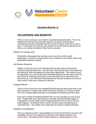 Information Sheet No. 13
VOLUNTEERS AND BENEFITS
There is a lot of confusion over whether volunteering effects benefits. This is not
helped by the fact that some benefits advisers are poorly informed about
volunteering and often tell people that they cannot volunteer when this is not the
case. In actual fact the rules are quite simple and its well worth knowing them so
that you can advise volunteers if they have any queries.
Definition of voluntary work
All benefits rulings agree that voluntary work is work for a not-for-profit
organisation, or work for someone who is not a member of your family, where only
reasonable expenses are paid.
Job Seekers Allowance
People on JSA can do as much voluntary work as they want as long as they
continue to actively seek work. This will mean that they will have to show that they
are looking for work and applying for jobs where appropriate. This means that as
an organisation you have to give some flexibility because they will need to visit the
Job Centre for meetings and to sign on and will need to go for interviews when
they come up. If an individual is volunteering then they are entitled to an extra 24
hours notice if they have to attend an interview.
Incapacity Benefit
There is a lot of confusion over Incapacity Benefit because there used to be a rule
that individuals in receipt of the benefit could only volunteer for 16 hours a week.
This rule no longer applies although many people are still being told that it does.
If you are in receipt of Incapacity Benefit then you can volunteer as much as you
want. People often worry that starting to volunteer will automatically trigger an
investigation into their need to claim Incapacity Benefit, this is not true and very
rarely happens. Sometimes there is some confusion about volunteering and
`permitted work` - this relates only to paid work so should not affect volunteers.
Disability Living Allowance
DLA is an allowance paid in acknowledgement of the fact that life for someone with
a disability may be more expensive ie someone with mobility problems may
rely on taxis. Volunteering will not affect whether an individual gets it or not.
 