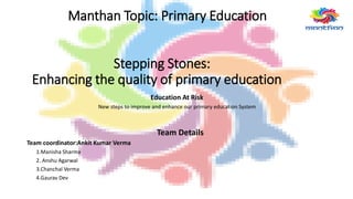 Manthan Topic: Primary Education
Stepping Stones:
Enhancing the quality of primary education
Education At Risk
New steps to improve and enhance our primary education System
Team Details
Team coordinator:Ankit Kumar Verma
1.Manisha Sharma
2. Anshu Agarwal
3.Chanchal Verma
4.Gaurav Dev
 