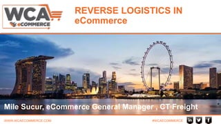 WWW.WCAECOMMERCE.COM #WCAECOMMERCE
REVERSE LOGISTICS IN
eCommerce
Mile Sucur, eCommerce General Manager , CT Freight
 