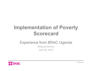 Implementation of Poverty
       Scorecard
  Experience from BRAC Uganda
           Abebual Zerihun
            April 08, 2010




                                www.brac.net
 