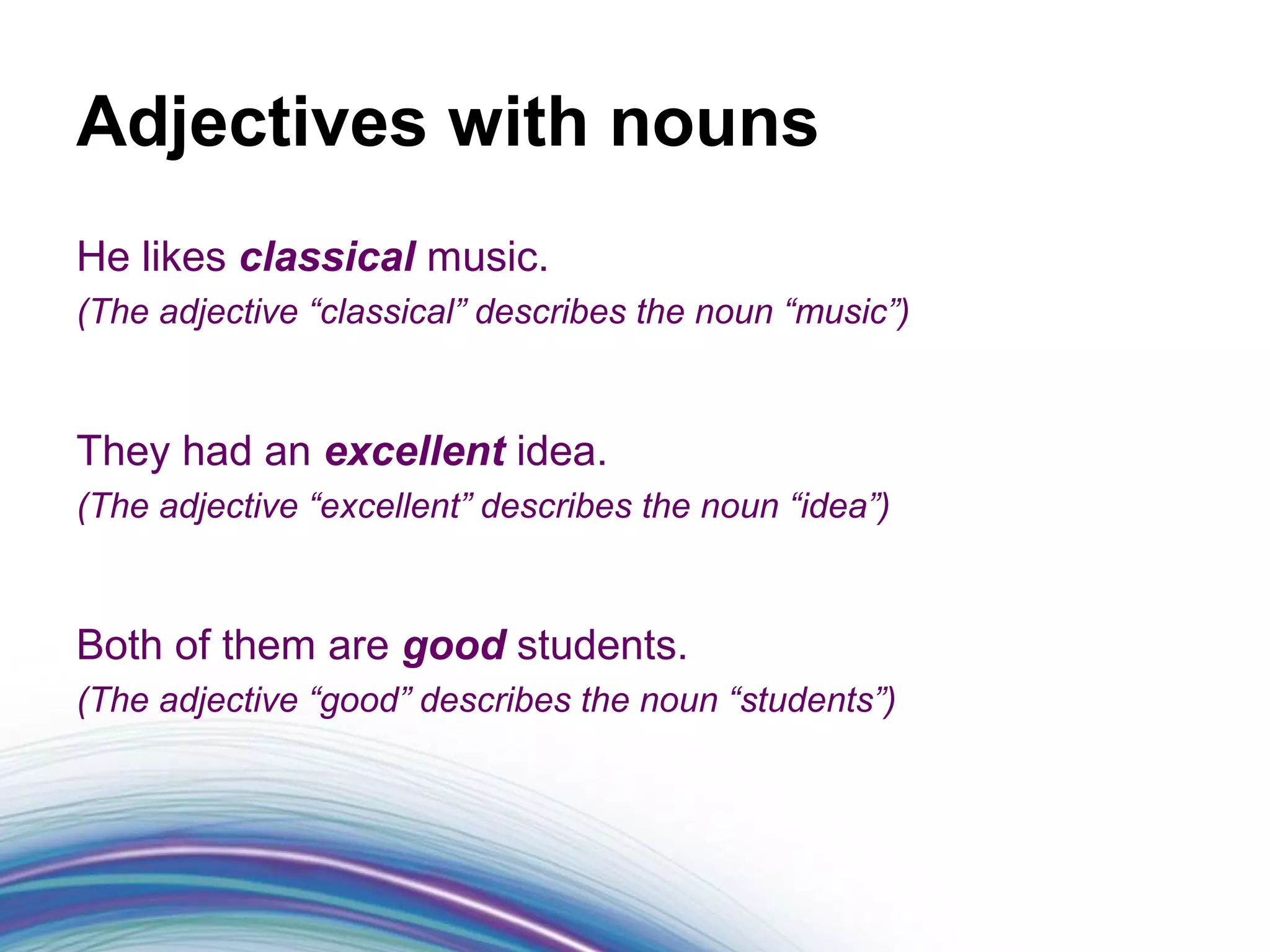 Adjectives with nouns
He likes classical music.
(The adjective “classical” describes the noun “music”)



They had an excellent idea.
(The adjective “excellent” describes the noun “idea”)



Both of them are good students.
(The adjective “good” describes the noun “students”)
 