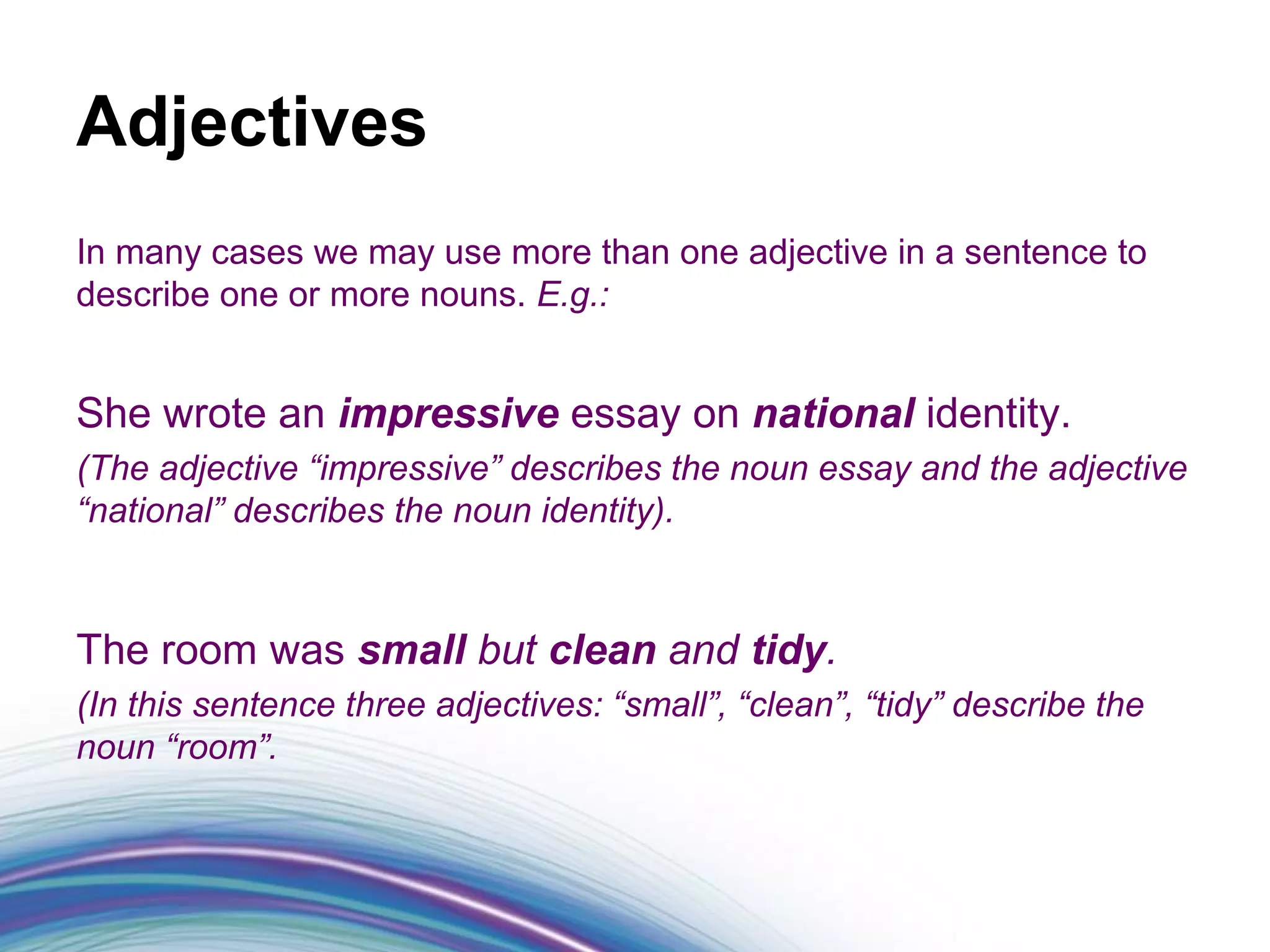 Adjectives
In many cases we may use more than one adjective in a sentence to
describe one or more nouns. E.g.:


She wrote an impressive essay on national identity.
(The adjective “impressive” describes the noun essay and the adjective
“national” describes the noun identity).



The room was small but clean and tidy.
(In this sentence three adjectives: “small”, “clean”, “tidy” describe the
noun “room”.
 