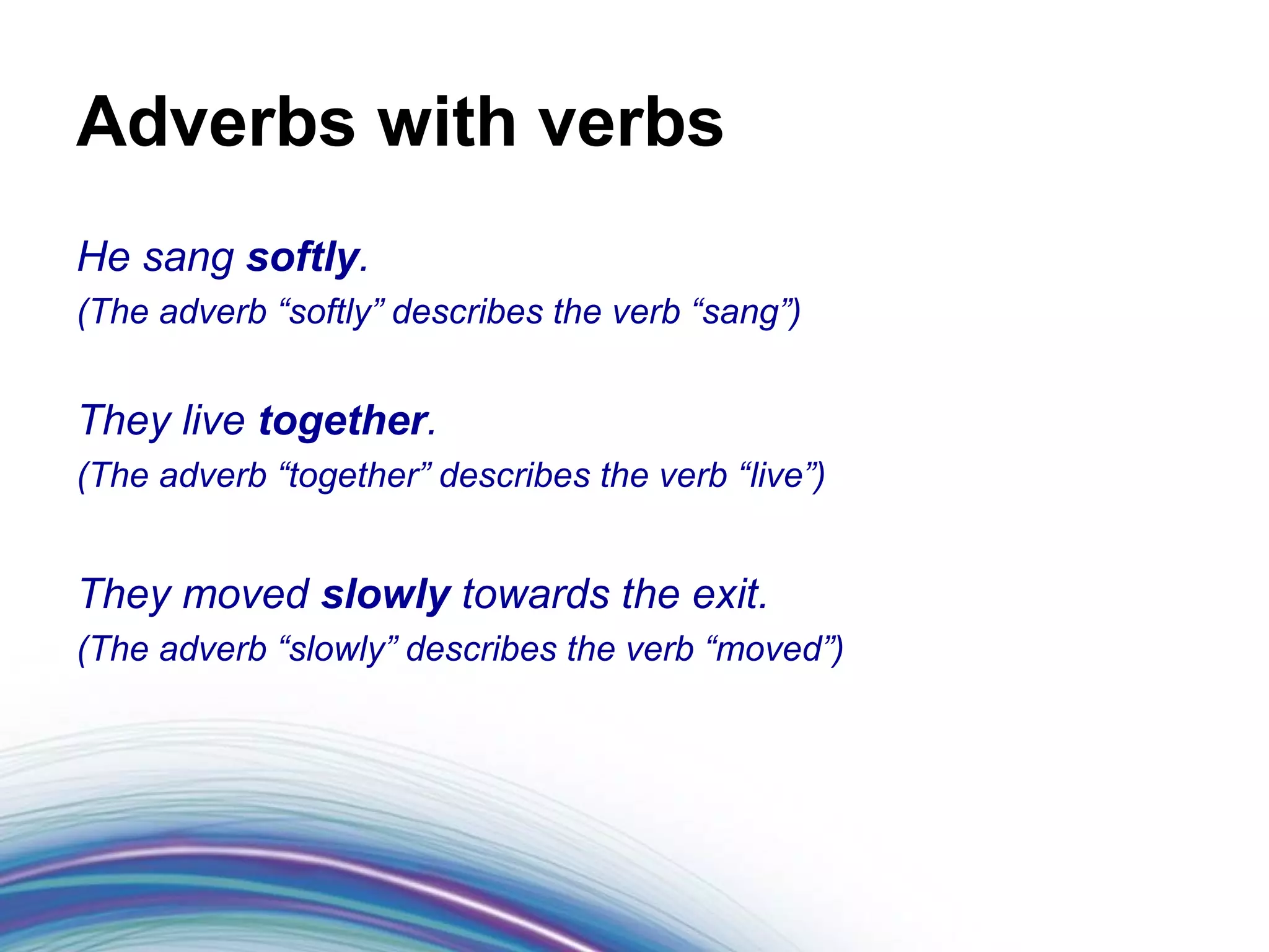Adverbs with verbs
He sang softly.
(The adverb “softly” describes the verb “sang”)


They live together.
(The adverb “together” describes the verb “live”)


They moved slowly towards the exit.
(The adverb “slowly” describes the verb “moved”)
 