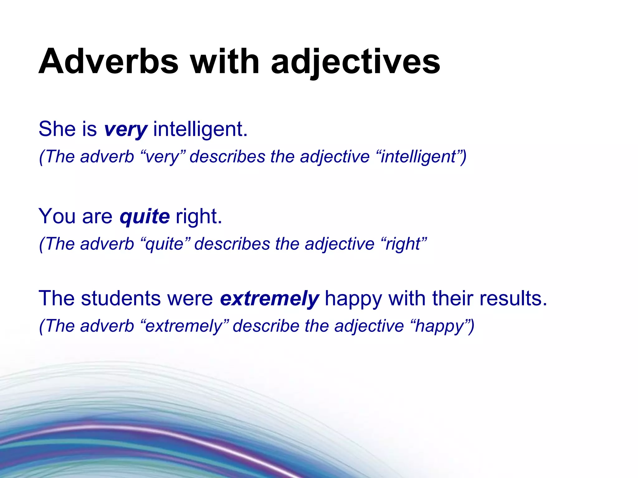 Adverbs with adjectives
She is very intelligent.
(The adverb “very” describes the adjective “intelligent”)


You are quite right.
(The adverb “quite” describes the adjective “right”


The students were extremely happy with their results.
(The adverb “extremely” describe the adjective “happy”)
 