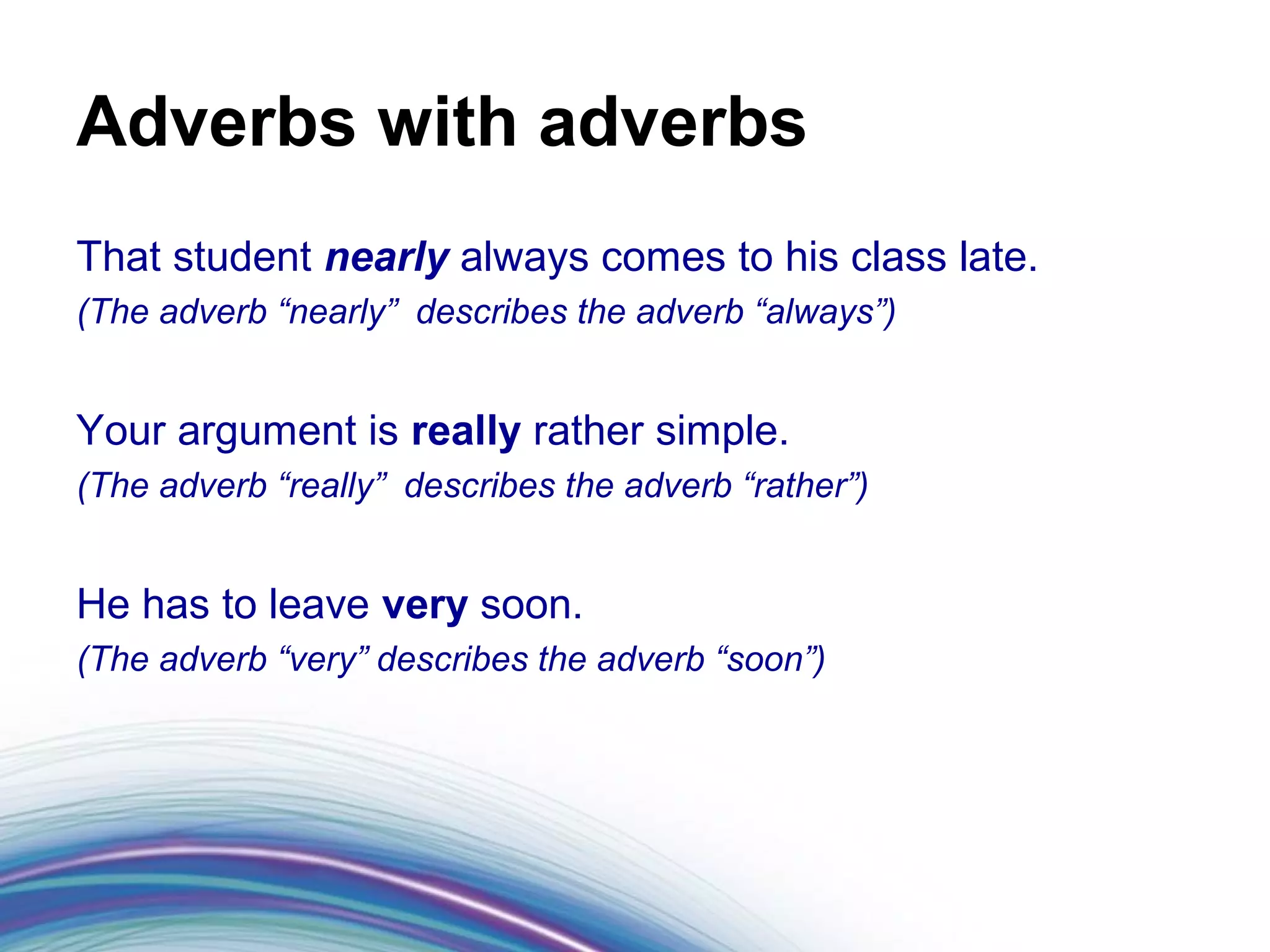 Adverbs with adverbs
That student nearly always comes to his class late.
(The adverb “nearly” describes the adverb “always”)


Your argument is really rather simple.
(The adverb “really” describes the adverb “rather”)


He has to leave very soon.
(The adverb “very” describes the adverb “soon”)
 