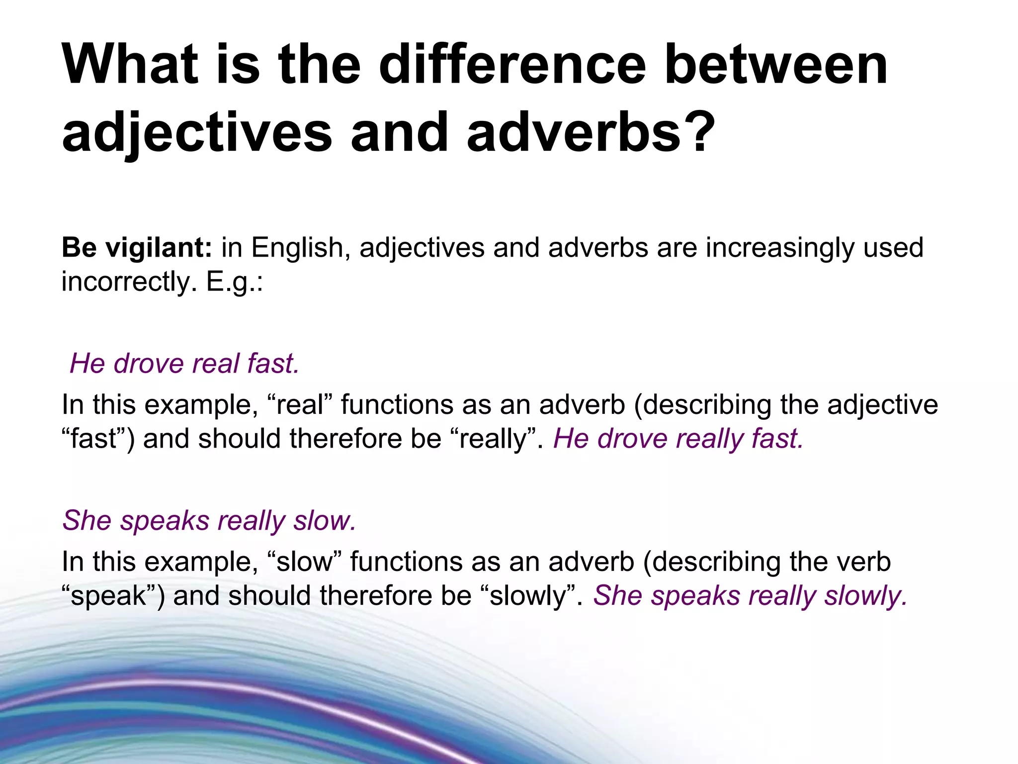 What is the difference between
adjectives and adverbs?
Be vigilant: in English, adjectives and adverbs are increasingly used
incorrectly. E.g.:

 He drove real fast.
In this example, “real” functions as an adverb (describing the adjective
“fast”) and should therefore be “really”. He drove really fast.

She speaks really slow.
In this example, “slow” functions as an adverb (describing the verb
“speak”) and should therefore be “slowly”. She speaks really slowly.
 