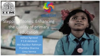 Stepping Stones: Enhancing
the quality of primary
education
Aditya Agrawal
P S R Akhilesh
Md Aquibur Rahman
Pratibha Sharma
Uma Verma
 