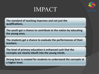 IMPACT
The standard of teaching improves and not just the
qualifications.
The youth get a chance to contribute to the nation by educating
the young ones.
The students get a chance to evaluate the performances of their
teachers.
The level of primary education is enhanced such that the
concepts are clearly inbuilt into the young minds.
Strong base is created for students to understand the concepts at
a higher level.
 