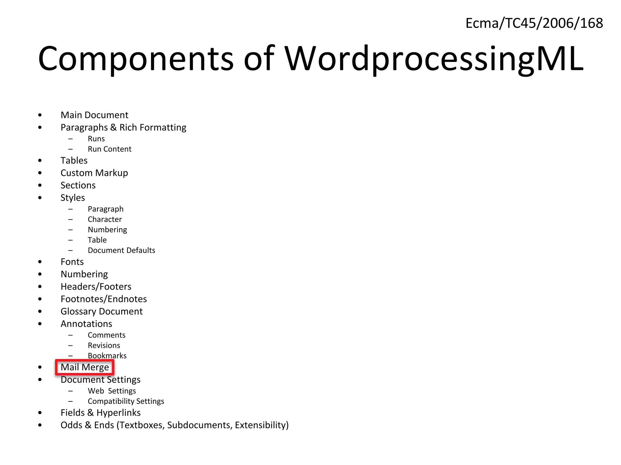 Components of WordprocessingML
• Main Document
• Paragraphs & Rich Formatting
– Runs
– Run Content
• Tables
• Custom Markup
• Sections
• Styles
– Paragraph
– Character
– Numbering
– Table
– Document Defaults
• Fonts
• Numbering
• Headers/Footers
• Footnotes/Endnotes
• Glossary Document
• Annotations
– Comments
– Revisions
– Bookmarks
• Mail Merge
• Document Settings
– Web Settings
– Compatibility Settings
• Fields & Hyperlinks
• Odds & Ends (Textboxes, Subdocuments, Extensibility)
Ecma/TC45/2006/168
 