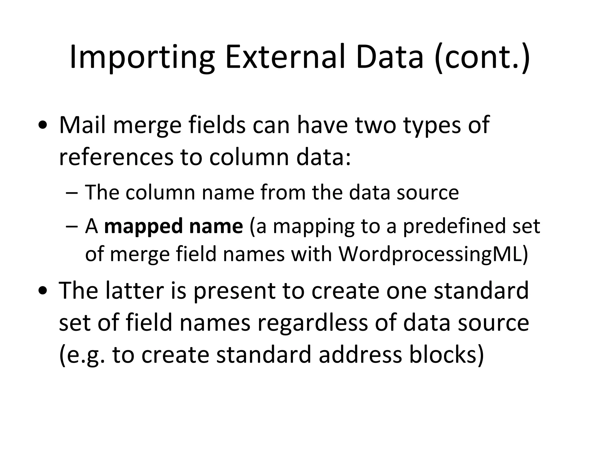 Importing External Data (cont.)
• Mail merge fields can have two types of
references to column data:
– The column name from the data source
– A mapped name (a mapping to a predefined set
of merge field names with WordprocessingML)
• The latter is present to create one standard
set of field names regardless of data source
(e.g. to create standard address blocks)
 