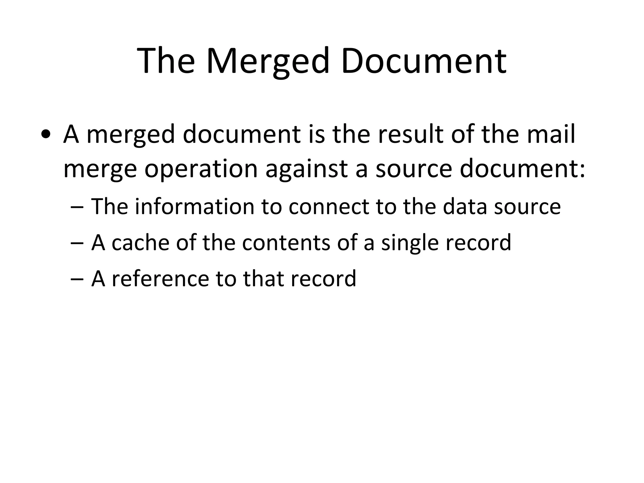 The Merged Document
• A merged document is the result of the mail
merge operation against a source document:
– The information to connect to the data source
– A cache of the contents of a single record
– A reference to that record
 