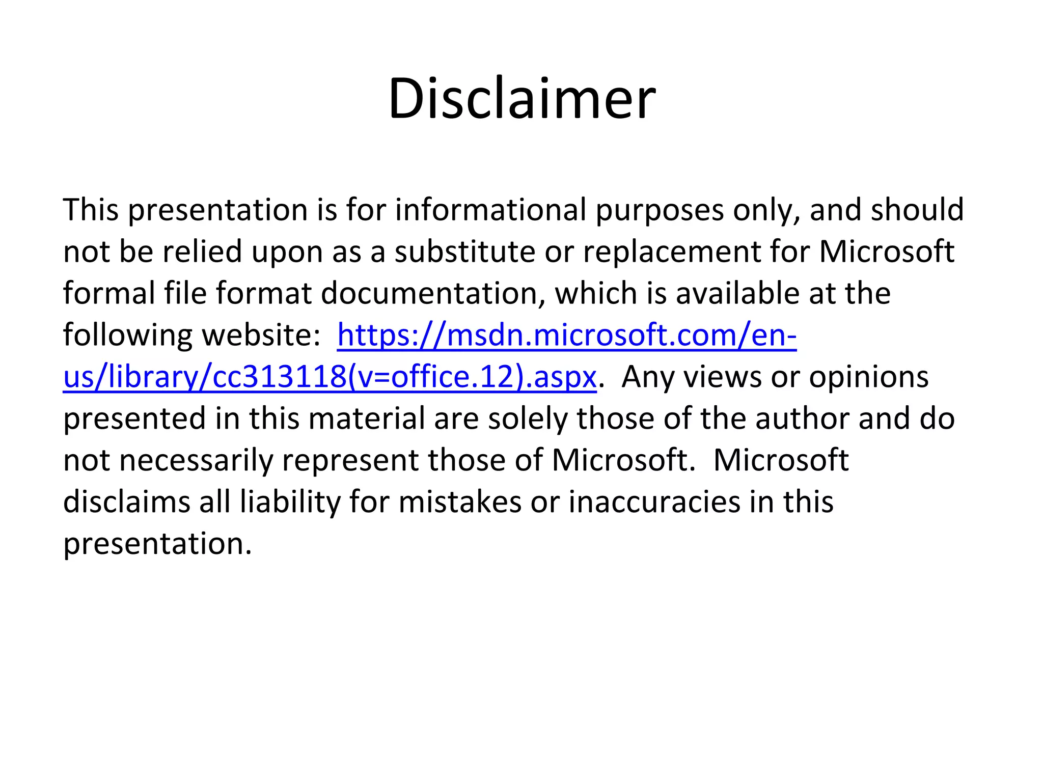 Disclaimer
This presentation is for informational purposes only, and should
not be relied upon as a substitute or replacement for Microsoft
formal file format documentation, which is available at the
following website: https://msdn.microsoft.com/en-
us/library/cc313118(v=office.12).aspx. Any views or opinions
presented in this material are solely those of the author and do
not necessarily represent those of Microsoft. Microsoft
disclaims all liability for mistakes or inaccuracies in this
presentation.
 